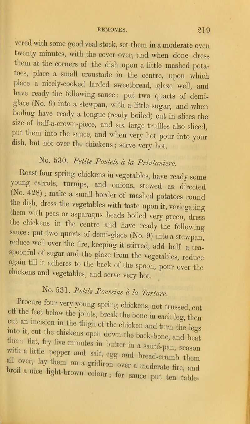 verecl with some good veal stock, set them in a moderate oven twenty minutes, with the cover over, and when done dress them at the corners of the dish upon a little mashed pota- toes, place a small croustade in the centre, upon which place a nicely-cooked larded sweetbread, glaze well, and have ready the following sauce: put two quarts of clemi- glace (No. 9) into a stewpan, with a little sugar, and when boiling have ready a tongue (ready boiled) cut in slices the size of half-a-crown-piece, and six large truffles also sliced, Put them into the sauce, and when very hot pom' into your dish, but not over the chickens; serve very hot. No. 530. Petits Poulets a la Printaniere. Roast four spring chickens in vegetables, have ready some young carrots, turnips, and onions, stewed as directed (No. 428); make a small border of mashed potatoes round the dish, dress the vegetables with taste upon it, variegating them with peas or asparagus heads boiled very green, dress the chickens in the centre and have ready the following sauce : put two quarts of clemi-glace (No. 9) into a stewpan, reduce well over the fire, keeping it stirred, add half a tea- spoonful of sugar and the glaze from the vegetables, reduce again till it adheres to the back of the spoon, pom over the chickens and vegetables, and serve very hot. No. 531. Petits Poussins a la Tartare. Procm-e four very young spring chickens, not trussed, cut 0 he feet below the joints, break the bone in each lev then ™ If thi8h °f chicken and turn £ legs fcnht « °Pe d°'n the back-b«e, and beat them flat fry five minutes in blitter in a saute-pan season ril ofer t7Per “ml CgS “d »^-eLb thl all ovei lay them on a gridiron over a moderate fire and bred a nice hght-brown colour; for sauce put (on Me