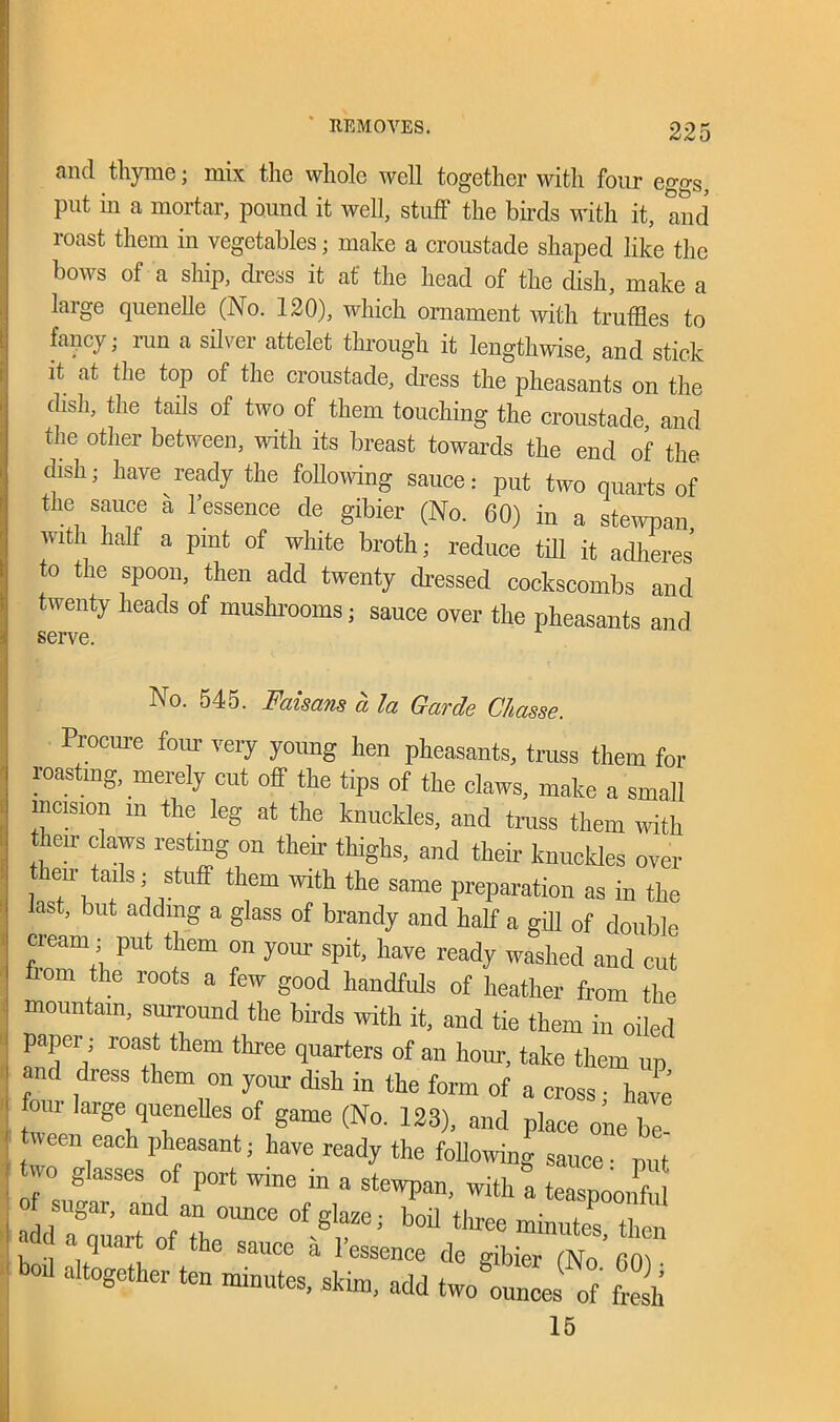 and thyme; mix the whole well together with four eggs, put in a mortar, pound it well, stuff the buds with it, and roast them in vegetables; make a croustade shaped like the bows of a ship, dress it at' the head of the dish, make a large quenelle (No. 120), which ornament with truffles to fancy; run a silver attelet through it lengthwise, and stick it at the top of the croustade, dress the pheasants on the dish, the tails of two of them touching the croustade and the other between, with its breast towards the end of the dish; have ready the following sauce: put two quarts of the sauce a l’essence de gibier (No. 60) in a stewpan with half a pmt of white broth; reduce till it adheres to the spoon, then add twenty dressed cockscombs and twenty heads of mushrooms; sauce over the pheasants and No. 545. Fciisans a la Garde Cliasse. Procure four very young hen pheasants, truss them for their claws resting on their thighs, and their knuckles loasting, merely cut off the tips of the claws, make a small incision m the leg at the knuckles, and truss them with then- tails; stuff them with the over locf i - it ■, „ us in me ast, but adding a glass of brandy and half a ail] nf dnnM<, uiuuutaui, surround the budswith it, and tie them m same preparation as in the