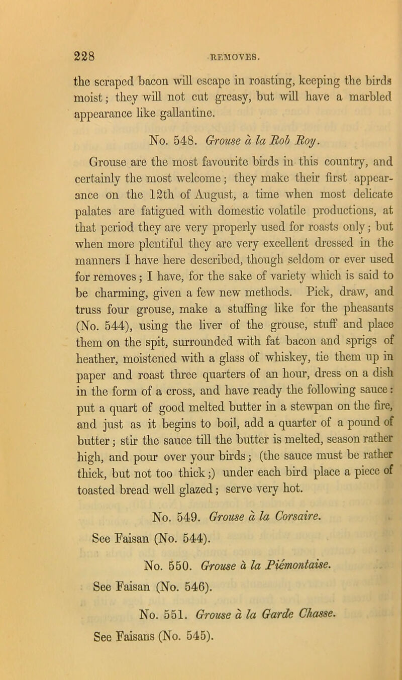 the scraped bacon will escape in roasting, keeping the birds moist; they will not cut greasy, but will have a marbled appearance like gallantine. No. 548. Grouse a la Bob Boy. Grouse are the most favourite buds in this country, and certainly the most welcome; they make their first appear- ance on the 12tli of August, a time when most delicate palates are fatigued with domestic volatile productions, at that period they are very properly used for roasts only; but when more plentiful they are very excellent dressed in the manners I have here described, though seldom or ever used for removes; I have, for the sake of variety which is said to be charming, given a few new methods. Pick, draw, and truss four grouse, make a stuffing like for the pheasants (No. 544), using the liver of the grouse, stuff and place them on the spit, surrounded with fat bacon and sprigs of heather, moistened with a glass of whiskey, tie them up in paper and roast three quarters of an hoiu, dress on a dish in the form of a cross, and have ready the following sauce: put a quart of good melted butter in a stewpan on the fire, and just as it begins to boil, add a quarter of a pound of butter • stir the sauce till the butter is melted, season rather high, and pour over your birds; (the sauce must be rather thick, but not too thick;) under each bird place a piece of toasted bread well glazed; serve very hot. No. 549. Grouse a la Corsaire. See Paisan (No. 544). No. 550. Grouse a la JPiemontaise. See Faisan (No. 546). No. 551. Grouse a la Garde Chasse. See Faisans (No. 545).