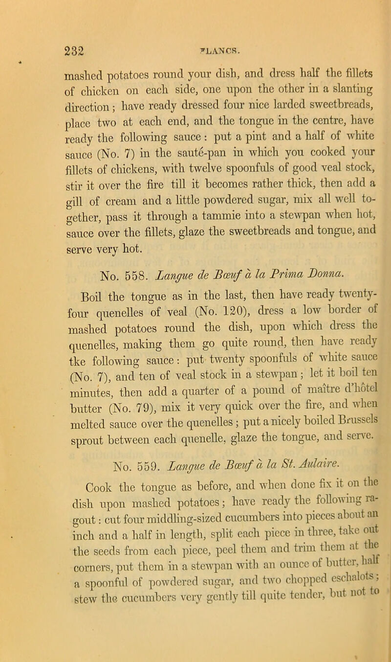 masliecl potatoes round your dish, and dress half the fillets of chicken on each side, one upon the other in a slanting direction; have ready dressed form nice larded sweetbreads, place two at each end, and the tongue in the centre, have ready the following sauce : put a pint and a half of white sauce (No. 7) in the saute-pan in which you cooked your fillets of chickens, with twelve spoonfuls of good veal stock, stir it over the fire till it becomes rather thick, then add a gill of cream and a little powdered sugar, mix all well to- gether, pass it through a tammie into a stewpan when hot, sauce over the fillets, glaze the sweetbreads and tongue, and serve very hot. No. 558. Langue de Bosuf a la Prinia Donna. Boil the tongue as in the last, then have ready twenty- four quenelles of veal (No. 120), dress a low bordei ol mashed potatoes round the dish, upon which dress the quenelles, making them go quite round, then have ready tke following sauce: put twenty spoonfuls of white sauce (No. 7), and ten of veal stock in a stewpan; let it boil ten minutes, then add a quarter of a pound of maitre d hotel butter (No. 79), mix it very quick over the fire, and when melted sauce over the quenelles ; put a nicely boiled Brussels sprout between each quenelle, glaze the tongue, and sei\c. No. 559. Langue de Bceuf d la St. Aulaire. Cook the tongue as before, and when done fix it on the dish upon mashed potatoes; have ready the following ra- gout : cut four middling-sized cucumbers into pieces about an inch and a half in length, split each piece in three, take out the seeds from each piece, peel them and trim them at the corners, put them in a stewpan with an ounce of buttei, ha a spoonful of powdered sugar, and two chopped eschalots, stew the cucumbers very gently till quite tender, but not to