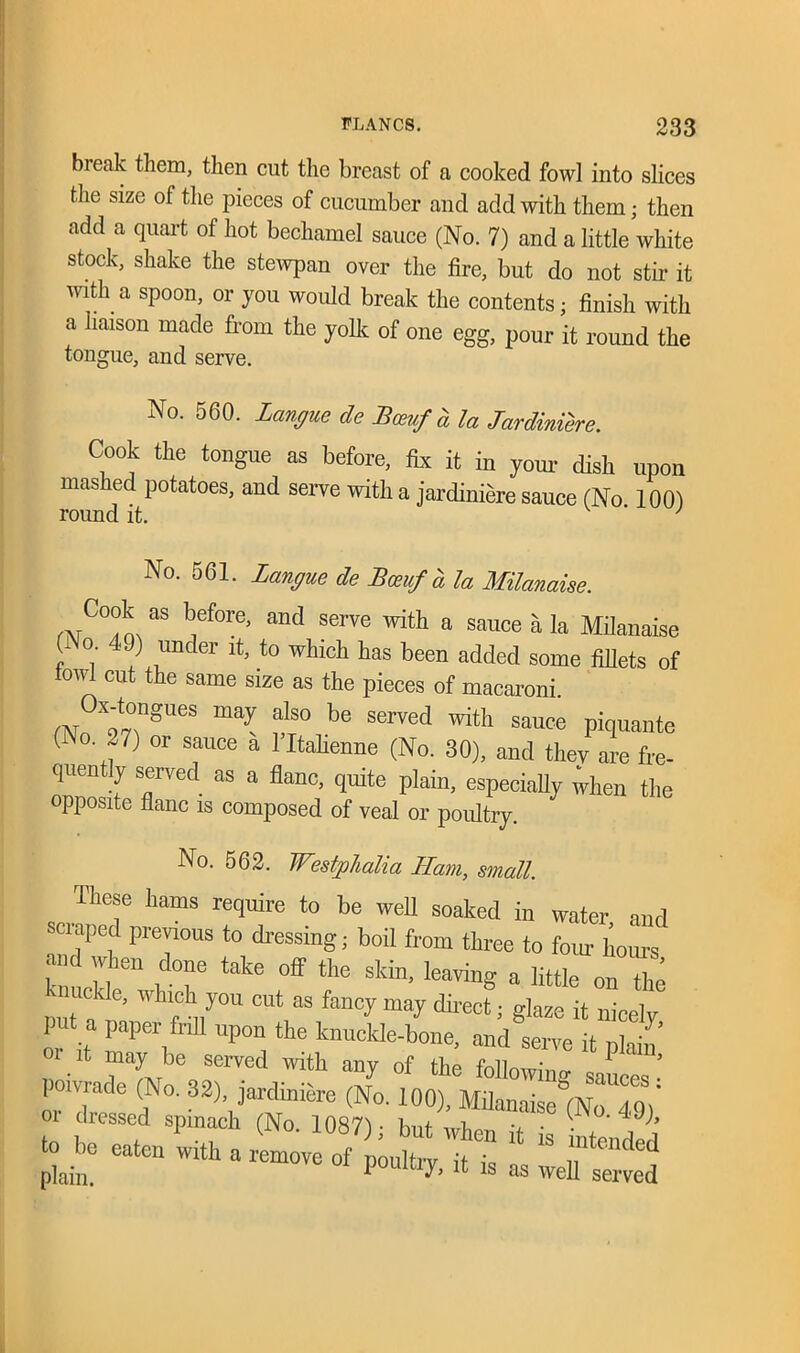 bieak them, then cut the breast of a cooked fowl into slices the size of the pieces of cucumber and add with them; then add a quart of hot bechamel sauce (No. 7) and a little white stock, shake the stewpan over the fire, but do not stir it with a spoon, or you would break the contents; finish with a liaison made from the yolk of one egg, pour it round the tongue, and serve. No. 560. Langue de Bcevf a la Jardiniere. Cook the tongue as before, fix it in your dish upon mashed potatoes, and serve with a jardiniere sauce (No 100) round it. J No. 561. langue de Bceuf a la Milanaise. mC°°L “ hf°re’ and SCTVe ^ a sauce » la Milanaise (i o 49) under it, to which has been added some fillets of fowl cut the same size as the pieces of macaroni. rN X97?gUeS fls° be Served ^ sauce Piquante ( o. 27) or sauce a 1 Italienne (No. 30), and they are fre- quently served as a flanc, quite plain, especially when the opposite flanc is composed of veal or poultry. No. 562. Westphalia Ilam, small. These hams require to be well soaked in water and scraped previous to dressing; boil from three to four horn’s 1 mi 17“ rT take °ff the skin’ Ieaving a little on th<5 m n ' f „y°U CUt aS fancy may fect i it nicely put a paper fell upon the knuckle-bone, and serve it plain’ ,T‘ “ybu served with any of the followinglanes powrade (No. 32), jardiniere (No. 100), Mila„„ise°(No 49)' plain. PoumJ> it is as well served