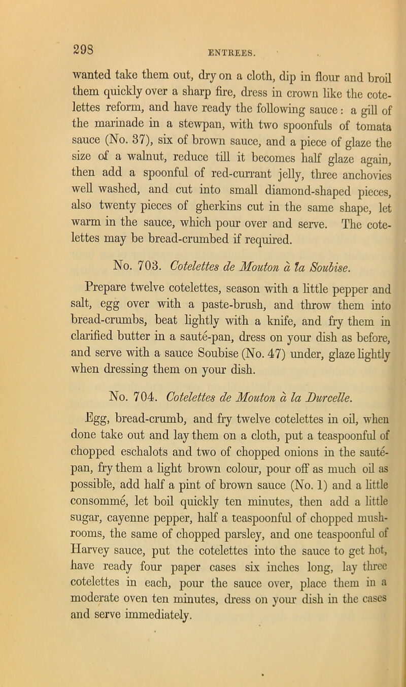 29S wanted take them out, dry on a cloth, dip in flour and broil them quickly over a sharp fire, dress in crown like the cote- lettes reform, and have ready the following sauce: a gill of the marinade in a stewpan, with two spoonfuls of tomata sauce (No. 37), six of brown sauce, and a piece of glaze the size of a walnut, reduce till it becomes half glaze again, then add a spoonful of red-cun-ant jelly, three anchovies well washed, and cut into small diamond-shaped pieces, also twenty pieces of gherkins cut in the same shape, let warm in the sauce, which pour over and serve. The cote- lettes may be bread-crumbed if required. No. 703. Cotelettes de Mouton a la Soubise. Prepare twelve cotelettes, season with a little pepper and salt, egg over with a paste-brush, and throw them into bread-crumbs, beat lightly with a knife, and fry them in clarified butter in a saute-pan, dress on your dish as before, and serve with a sauce Soubise (No. 47) under, glaze lightly when dressing them on your dish. No. 704. Cotelettes de Mouton a la Durcelle. Egg, bread-crumb, and fry twelve cotelettes in oil, when done take out and lay them on a cloth, put a teaspoonful of chopped eschalots and two of chopped onions in the saute- pan, fry them a light brown colour, pour off as much oil as possible, add half a pint of brown sauce (No. 1) and a little consomme, let boil quickly ten minutes, then add a httle sugar, cayenne pepper, half a teaspoonful of chopped mush- rooms, the same of chopped parsley, and one teaspoonful of Harvey sauce, put the cotelettes into the sauce to get hot, have ready four paper cases six inches long, lay three cotelettes in each, pom- the sauce over, place them in a moderate oven ten minutes, dress on your dish in the cases and serve immediately.