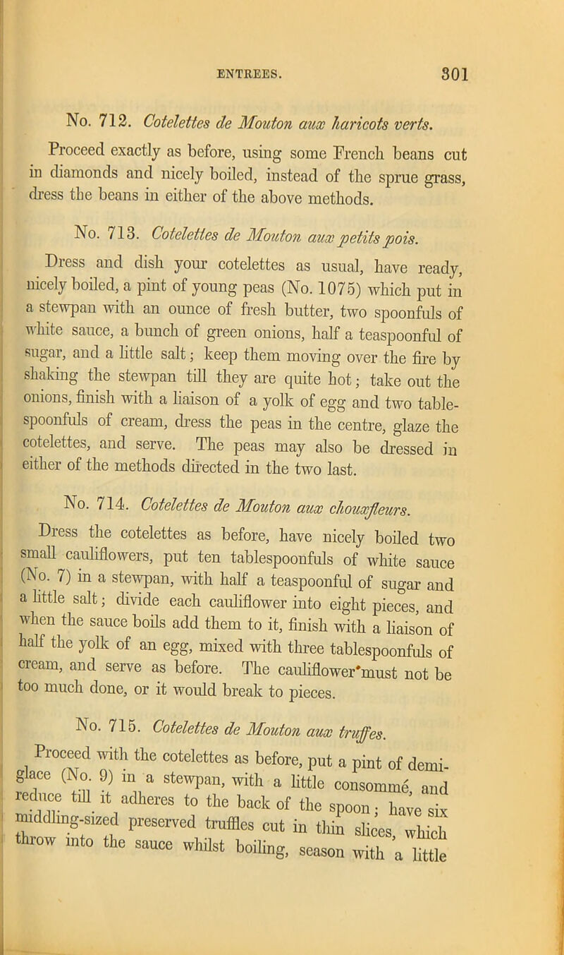 No. 712. Cotelettes de Mouton aux haricots verts. Proceed exactly as before, using some French beans cut in diamonds and nicely boiled, instead of the sprue grass, dress tbe beans in either of the above methods. No. 713. Cotelettes de Mouton aux petitspois. Dress and dish your cotelettes as usual, have ready, nicely boiled, a pint of young peas (No. 1075) which put in a stewpan with an ounce of fresh butter, two spoonfuls of white sauce, a bunch of green onions, half a teaspoonful of sugar, and a little salt; keep them moving over the fire by shaking the stewpan till they are quite hot; take out the onions, finish with a liaison of a yolk of egg and two table- spoonfuls of cream, dress the peas in the centre, glaze the cotelettes, and serve. The peas may also be dressed in either of the methods directed in the two last. No. 714. Cotelettes de Mouton aux chouxjleurs. Diess the cotelettes as before, have nicely boiled two small cauliflowers, put ten tablespoonfuls of white sauce (No. 7) in a stewpan, with half a teaspoonful of sugar and a little salt; divide each cauliflower into eight pieces, and when the sauce boils add them to it, finish with a liaison of half the yolk of an egg, mixed with three tablespoonfuls of cream, and serve as before. The cauliflower'must not be too much done, or it would break to pieces. No. 715. Cotelettes de Mouton aux truffes. Proceed with the cotelettes as before, put a pint of derui- g ace (No. 9) m a stewpan, with a little consomme and rednce till it adheres to the back of the spoon; haie six middling-sized preserved truffles cut in thin slices which throw into the sauce whilst boiling, season whh ’a ttt