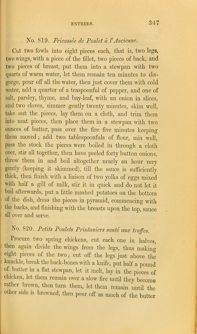 No. 819. Fricassee cle Poulet a VAncienne. Cut two fowls into eight pieces each, that is, two legs, two wings, with a piece of the fillet, two pieces of back, and two pieces of breast, put them into a stewpan with two quarts of warm water, let them remain ten minutes to dis- gorge, pom off all the water, then just cover them with cold water, add a quarter of a teaspoonful of pepper, and one of salt, parsley, thyme, and bay-leaf, with an onion in slices, and two cloves, simmer gently twenty minutes, skim well, take out the pieces, lay them on a cloth, and trim them into neat pieces, then place them in a stewpan with two ounces of butter, pass over the fire five minutes keeping them moved; add two tablespoonfuls of flour, mix well, pass the stock the pieces were boiled in through a cloth over, stir all together, then have peeled forty button onions, throw them in and boil altogether nearly an lioiu’ very gently (keeping it skimmed), till the sauce is sufficiently thick, then finish with a liaison of two yolks of eggs mixed with half a gill of milk, stir it in quick and do not let it boil afterwards, put a little mashed potatoes on the bottom of the dish, dress the pieces in pyramid, commencing with the backs, and finishing with the breasts upon the top, sauce all over and serve. No. 820. Petits Poulets Printaniers saute aux truffes. Procure two spring chickens, cut each one in halves, then again divide the wings from the legs, thus making eight pieces of the two; cut off the legs just above the knuckle, break the back-bones with a knife, put half a pound of butter in a flat stewpan, let it melt, lay in the pieces of chicken, let them remain over a slow fire until they become rather brown, then turn them, let them remain until the other side is browned, then pom off as much of the butter