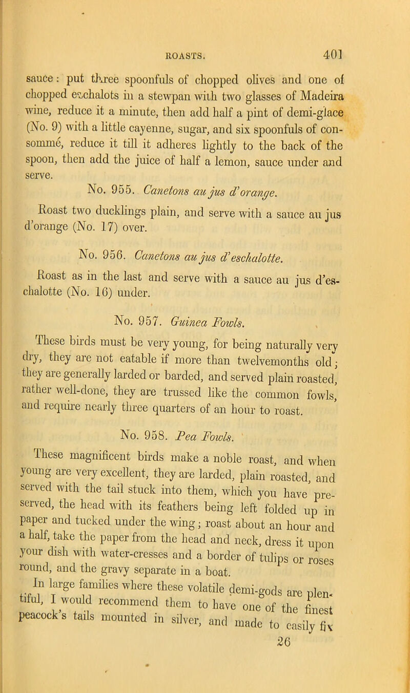 sauce: put tkree spoonfuls of chopped olives and one of chopped eschalots in a stewpan with two glasses of Madeira wine, reduce it a minute, then add half a pint of demi-giace (No. 9) with a little cayenne, sugar, and six spoonfuls of con- somme, reduce it till it adheres lightly to the back of the spoon, then add the juice of half a lemon, sauce under and serve. No. 955. Canetons au jus d’orange. Roast two ducklings plain, and serve with a sauce au jus d’orange (No. 17) over. No. 956. Canetons au jus d’eschalotte. Roast as in the last and serve with a sauce au jus d’es- chalotte (No. 16) under. No. 957. Guinea Fowls. These buds must be very young, for being naturally very diy, they are not eatable if more than twelvemonths old; they are generally larded or barded, and served plain roasted! rather well-done, they are trussed like the common fowls, and require nearly tluee quarters of an hour to roast. No. 958. Pea Fowls. These magnificent birds make a noble roast, and when young are very excellent, they are larded, plain roasted, and served with the tail stuck into them, which you have pre- served, the head with its feathers being left folded up in paper and tucked under the wing; roast about an hour and a half, take the paper from the head and neck, dress it upon your dish with water-cresses and a border of tulips or roses round, and the gravy separate in a boat. In large famJ.es where these volatile demi-gods are plen- tdul, I would recommend them to have one of the finest peacock s tails mounted in silver, and made to easily fiv 26