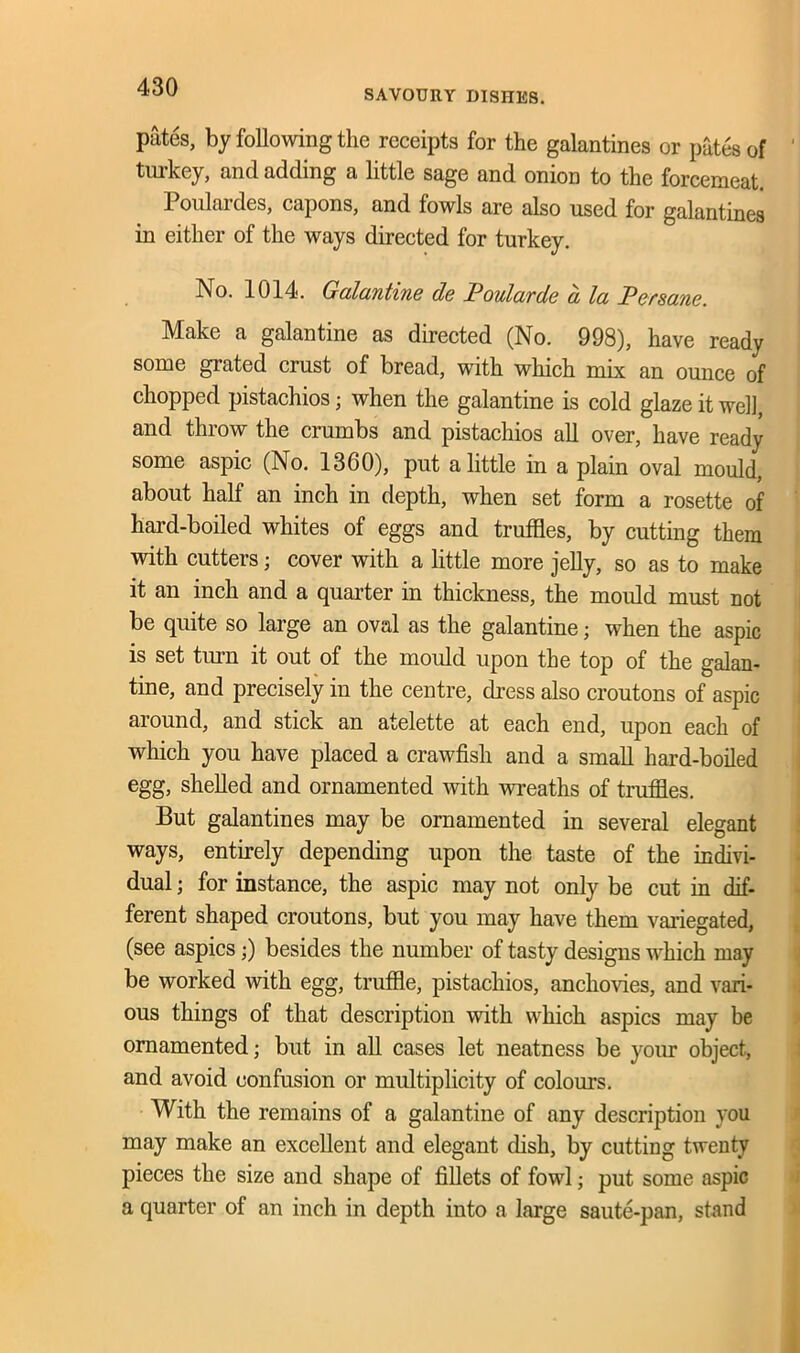 SAVOURY DISHES. pates, by following the receipts for the galantines or pates of turkey, and adding a little sage and onion to the forcemeat. Poulardes, capons, and fowls are also used for galantines in either of the ways directed for turkey. No. 1014. Galantine de Poularde a la Persane. Make a galantine as directed (No. 998), have ready some grated crust of bread, with which mix an ounce of chopped pistachios • when the galantine is cold glaze it well, and throw the crumbs and pistachios all over, have ready some aspic (No. 1360), put a little in a plain oval mould, about half an inch in depth, when set form a rosette of hard-boiled whites of eggs and truffles, by cutting them with cutters; cover with a little more jelly, so as to make it an inch and a quarter in thickness, the mould must not be quite so large an oval as the galantine; when the aspic is set turn it out of the mould upon the top of the galan- tine, and precisely in the centre, dress also croutons of aspic around, and stick an atelette at each end, upon each of which you have placed a crawfish and a small hard-boiled egg, shelled and ornamented with wreaths of truffle, But galantines may be ornamented in several elegant ways, entirely depending upon the taste of the indivi- dual ; for instance, the aspic may not only be cut in dif- ferent shaped croutons, but you may have them variegated, (see aspics;) besides the number of tasty designs which may be worked with egg, truffle, pistachios, anchovies, and vari- ous things of that description with which aspics may be ornamented; but in all cases let neatness be your object, and avoid confusion or multiplicity of colours. With the remains of a galantine of any description you may make an excellent and elegant disk, by cutting twenty pieces the size and shape of fillets of fowl; put some aspic a quarter of an inch in depth into a large saute-pan, stand