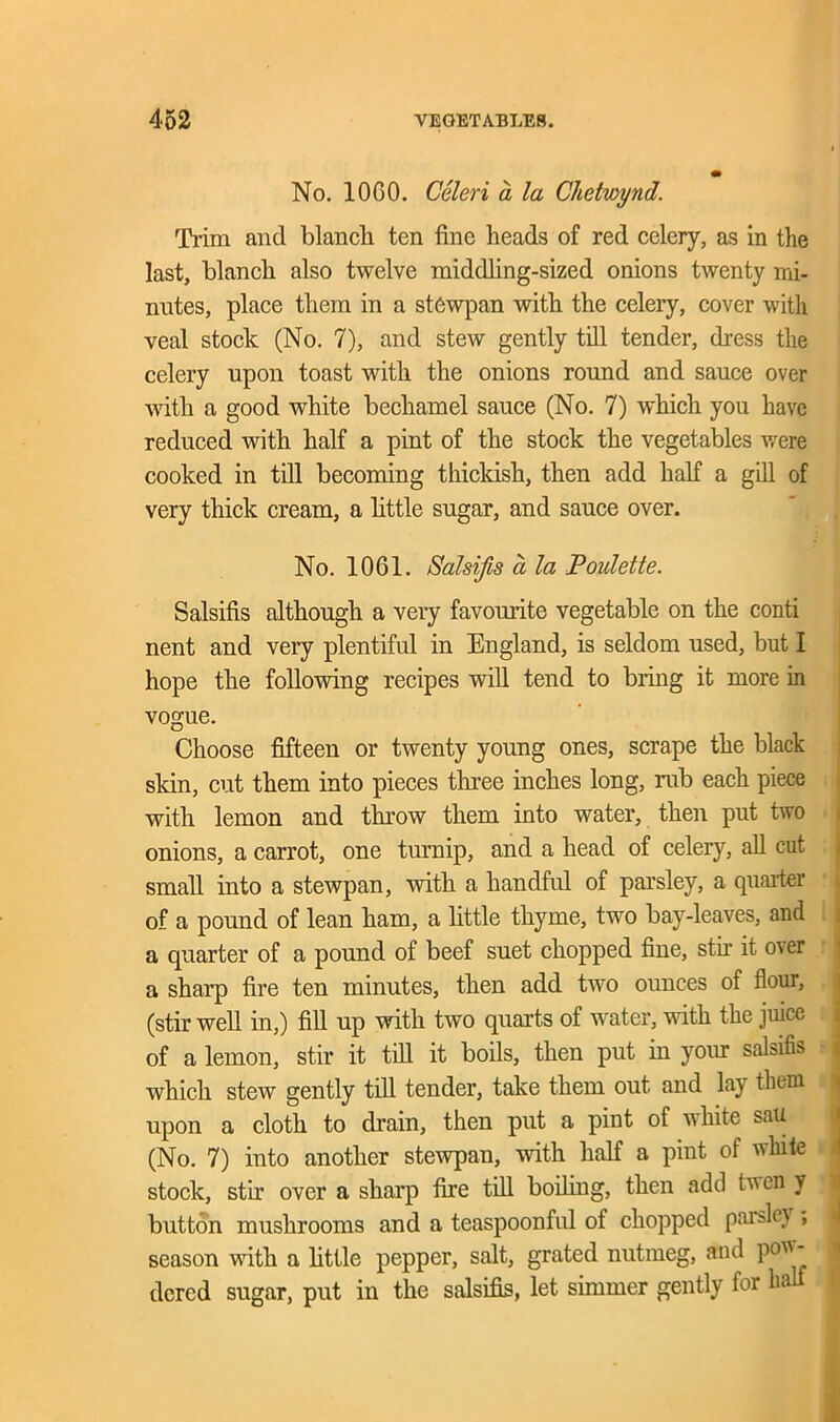 No. 10C0. Celeri a la Chetwynd. Trim and blancli ten fine heads of red celery, as in the last, blanch also twelve middling-sized onions twenty mi- nutes, place them in a stewpan with the celery, cover with veal stock (No. 7), and stew gently till tender, dress the celery upon toast with the onions round and sauce over with a good white bechamel sauce (No. 7) which you have reduced with half a pint of the stock the vegetables were cooked in till becoming thickish, then add half a gill of very thick cream, a httle sugar, and sauce over. No. 10G1. Salsifis ci la Poulette. Salsifis although a very favourite vegetable on the conti nent and very plentiful in England, is seldom used, but I hope the following recipes will tend to bring it more in vogue. Choose fifteen or twenty young ones, scrape the black skin, cut them into pieces three inches long, rub each piece with lemon and throw them into water, then put two onions, a carrot, one turnip, and a head of celery, all cut small into a stewpan, with a handful of parsley, a quarter of a pound of lean ham, a little thyme, two bay-leaves, and a quarter of a pound of beef suet chopped fine, stir it over a sharp fire ten minutes, then add two ounces of flour, (stir well in,) fill up with two quarts of water, with the juice of a lemon, stir it till it boils, then put in your salsifis which stew gently till tender, take them out and lay them upon a cloth to drain, then put a pint of white sau (No. 7) into another stewpan, with half a pint of white I stock, stir over a sharp fire till boiling, then add tven y button mushrooms and a teaspoonful of chopped parsley , season with a httle pepper, salt, grated nutmeg, aud pon - dered sugar, put in the salsifis, let simmer gently for ha