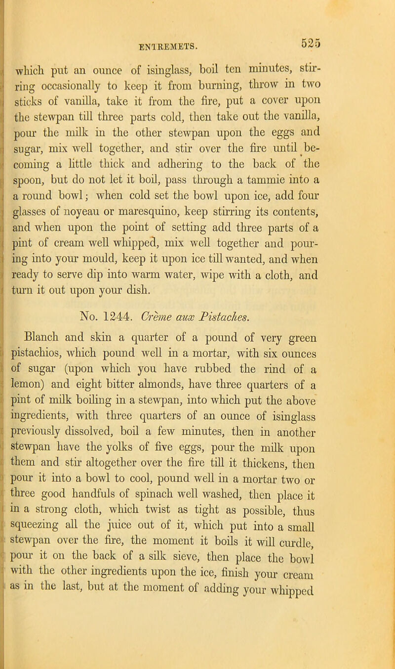 which, put an ounce of isinglass, boil ten minutes, stir- ring occasionally to keep it from burning, throw in two sticks of vanilla, take it from the fire, put a cover upon the stewpan till three parts cold, then take out the vanilla, pour the milk in the other stewpan upon the eggs and sugar, mix well together, and stir over the fire until be- coming a little thick and adhering to the back of the spoon, but do not let it boil, pass through a tammie into a a round bowl; when cold set the bowl upon ice, add four glasses of noyeau or maresquino, keep stirring its contents, and when upon the point of setting add three parts of a pint of cream well whipped, mix well together and pour- ing into your mould, keep it upon ice till wanted, and when ready to serve dip into warm water, wipe with a cloth, and turn it out upon your dish. No. 1244. Creme aux Pistaches. Blanch and sldn a quarter of a pound of very green pistachios, which pound well in a mortar, with six ounces of sugar (upon which you have rubbed the rind of a lemon) and eight bitter almonds, have three quarters of a pint of milk boding in a stewpan, into which put the above ingredients, with three quarters of an ounce of isinglass previously dissolved, bod a few minutes, then in another stewpan have the yolks of five eggs, pour the milk upon them and stir altogether over the fire till it thickens, then pom it into a bowl to cool, pound wed in a mortar two or three good handfuls of spinach well washed, then place it in a strong cloth, which twist as tight as possible, thus squeezing ad the juice out of it, which put into a smad stewpan over the fire, the moment it boils it will curdle, pour it on the back of a silk sieve, then place the bowl with the other ingredients upon the ice, finish your cream as in the last, but at the moment of adding your whipped