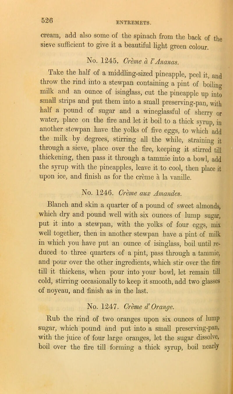 ENTREMETS. cream, add also some of the spinach from the back of the sieve sufficient to give it a beautiful light green colour. No. 1245. Creme a VAnanas. Take the half of a middling-sized pineapple, peel it, and throw the rind into a stewpan containing a pint of boiling milk and an ounce of isinglass, cut the pineapple up into small strips and put them into a small preserving-pan, with half a pound of sugar and a wineglassful of sherry or water, place on the fire and let it boil to a thick syrup, in another stewpan have the yolks of five eggs, to which add the milk by degrees, stirring all the while, straining it through a sieve, place over the fire, keeping it stirred till thickening, then pass it through a tammie into a bowl, add the syrup with the pineapples, leave it to cool, then place it upon ice, and finish as for the creme a la vanille. No. 1246. Creme aux Amandes. Blanch and skin a quarter of a pound of sweet almonds, which dry and pound well with six ounces of lump sugar, put it into a stewpan, with the yolks of four eggs, mix well together, then in another stewpan have a pint of milk in which you have put an ounce of isinglass, boil until re- duced to three quarters of a pint, pass through a tammie, and pom’ over the other ingredients, which stir over the fire till it thickens, when pom into your bowl, let remain till cold, stirring occasionally to keep it smooth, add two glasses of noyeau, and finish as in the last. No. 1247. Creme d’ Orange. Bub the rind of two oranges upon six ounces of lump sugar, which pound and put into a small preserving-pan, with the juice of four large oranges, let the sugar dissolve, boil over the fire till forming a thick syrup, boil nearly