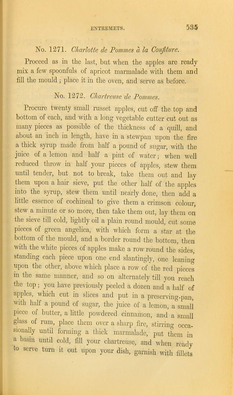 No. 1271. Charlotte de Famines a la Confiture. Proceed as in the last, but when the apples are ready mix a few spoonfuls of apricot marmalade with them and fill the mould ; place it in the oven, and serve as before. No. 1272. Chartreuse de Pommes. Procure twenty small russet apples, cut off the top and bottom of each, and with a long vegetable cutter cut out as many pieces as possible of the thickness of a quill, and about an inch in length, have in a stewpan upon the fire a thick syrup made from half a pound of sugar, with the juice of a lemon and half a pint of water; when well reduced throw in half your pieces of apples, stew them until tender, but not to break, take them out and lay them upon a hair sieve, put the other half of the apples into the syrup, stew them until nearly done, then add a little essence of cochineal to give them a crimson colour, stew a minute or so more, then take them out, lay them on the sieve till cold, lightly oil a plain round mould, cut some pieces of green angelica, with which form a star at the bottom of the mould, and a border round the bottom, then with the white pieces of apples make a row round the sides, standing each piece upon one end slantingly, one leaning upon the other, above which place a row of the red pieces m the same manner, and so on alternately till you reach the top ; you have previously peeled a dozen and a half of apples, which cut in slices and put in a preserving-pan, with half a pound of sugar, the juice of a lemon, a°small piece of butter, a little powdered cinnamon, and a small glass of rum, place them over a sharp fire, stirring occa- sionally until forming a thick marmalade, put them in a basm until cold, fill your chartreuse, and when ready to serve turn it out upon your dish, garnish with fillets