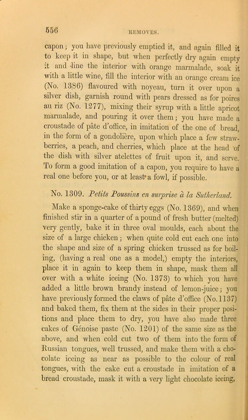 5 50 capon; you have previously emptied it, and again filled it to keep it in shape, but when perfectly dry again empty it and -line the interior with orange marmalade, soak it with a little wine, fill the interior with an orange cream ice (No. 1386) flavoured with noyeau, turn it over upon a silver dish, garnish round with pears dressed as for poires au riz (No. 1277), mixing their syrup with a little apricot marmalade, and pouring it over them; you have made a croustade of pate d’ office, in imitation of the one of bread, in the form of a gondoliere, upon which place a few straw- berries, a peach, and cherries, which place at the head 'of the dish with silver atelettes of fruit upon it, and serve. To form a good imitation of a capon, you require to have a real one before you, or at least a fowl, if possible. No. 1309. Petits Poussins en surprise a la Sutherland. Make a sponge-cake of thirty eggs (No. 1369), and when finished stir in a quarter of a pound of fresh butter (melted) very gently, bake it in three oval moulds, each about the size of a large chicken; when quite cold cut each one into the shape and size of a spring chicken trussed as for boil- ing, (having a real one as a model,) empty the interiors, place it in again to keep them in shape, mask them all over with a white iceing (No. 1373) to which you have added a little brown brandy instead of lemon-juice; you have previously formed the claws of pate d’office (No. 1137) and baked them, fix them at the sides in them proper posi- tions and place them to dry, you have also made three cakes of Genoise paste (No. 1201) of the same size as the above, and when cold cut two of them into the form of Russian tongues, well trussed, and make them with a cho- colate iceing as near as possible to the colour of real tongues, with the cake cut a croustade in imitation of a bread croustade, mask it with a very light chocolate iceing,