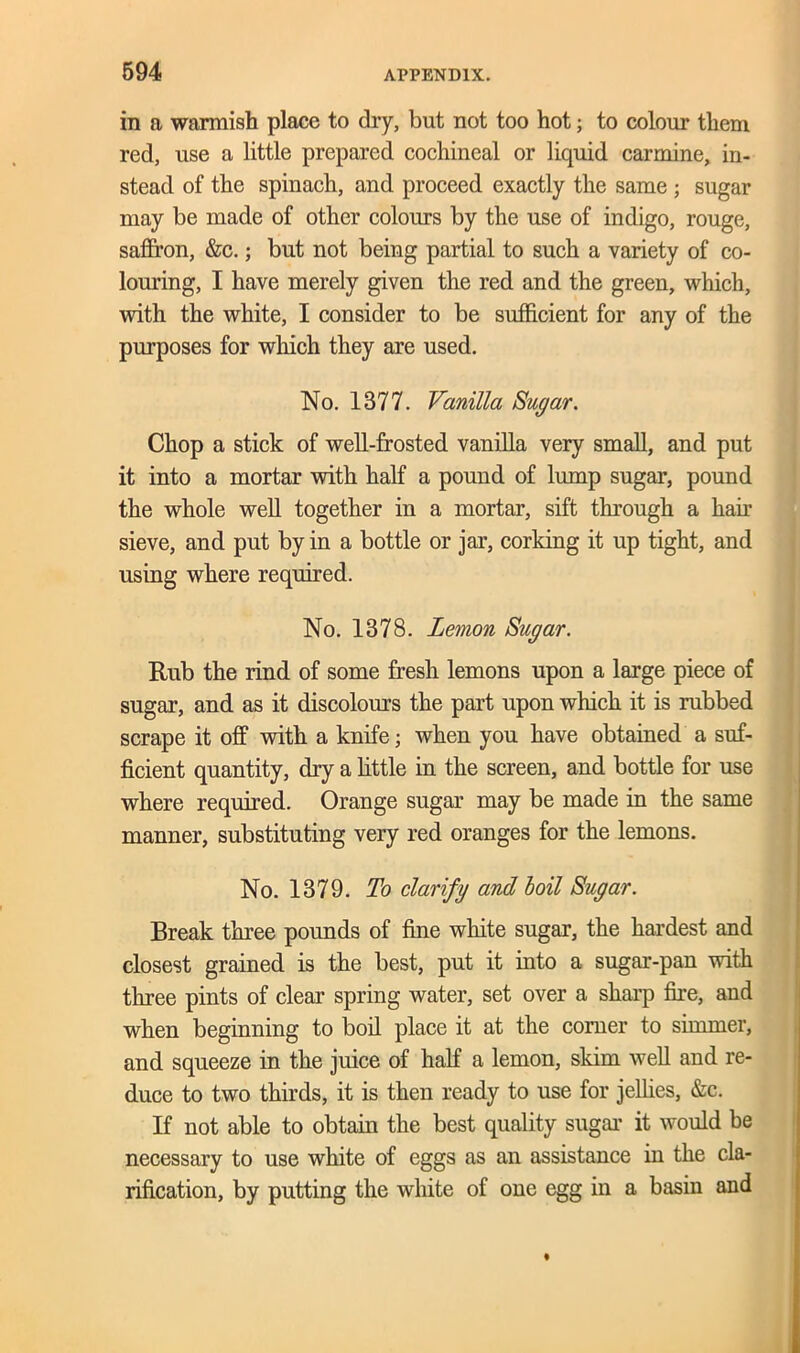 in a warmish place to dry, but not too hot; to colour them red, use a little prepared cochineal or liquid carmine, in- stead of the spinach, and proceed exactly the same ; sugar may be made of other colours by the use of indigo, rouge, saffron, &c.; but not being partial to such a variety of co- louring, I have merely given the red and the green, which, with the white, I consider to be sufficient for any of the purposes for which they are used. No. 1377. Vanilla Sugar. Chop a stick of well-frosted vanilla very small, and put it into a mortar with half a pound of lump sugar, pound the whole well together in a mortar, sift through a hair sieve, and put by in a bottle or jar, corking it up tight, and using where required. No. 1378. Lemon Sugar. Rub the rind of some fresh lemons upon a large piece of sugar, and as it discolours the part upon which it is rubbed scrape it off with a knife; when you have obtained a suf- ficient quantity, dry a little in the screen, and bottle for use where required. Orange sugar may be made in the same manner, substituting very red oranges for the lemons. No. 1379. To clarify and boil Sugar. Break three pounds of fine white sugar, the hardest and closest grained is the best, put it into a sugar-pan with three pints of clear spring water, set over a sharp fire, and when beginning to boil place it at the comer to simmer, and squeeze in the juice of half a lemon, skim well and re- duce to two thirds, it is then ready to use for jellies, &c. If not able to obtain the best quality sugar it would be necessary to use white of eggs as an assistance in the cla- rification, by putting the white of one egg in a basin and