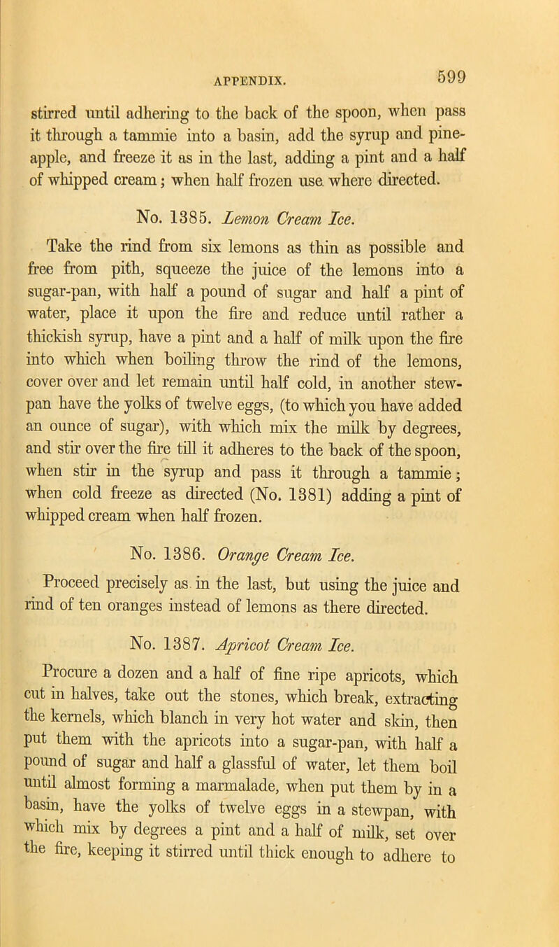 stirred until adhering to the back of the spoon, when pass it through a tammie into a basin, add the syrup and pine- apple, and freeze it as in the last, adding a pint and a half of whipped cream; when half frozen use where directed. No. 1385. Lemon Cream Ice. Take the rind from six lemons as thin as possible and free from pith, squeeze the juice of the lemons into a sugar-pan, with half a pound of sugar and half a pint of water, place it upon the fire and reduce until rather a thickish syrup, have a pint and a half of milk upon the fire into which when boiling throw the rind of the lemons, cover over and let remain until half cold, in another stew- pan have the yolks of twelve eggs, (to which you have added an ounce of sugar), with which mix the milk by degrees, and stir over the fire till it adheres to the back of the spoon, when stir in the syrup and pass it through a tammie; when cold freeze as directed (No. 1381) adding a pint of whipped cream when half frozen. No. 1386. Orange Cream Ice. Proceed precisely as in the last, but using the juice and rind of ten oranges instead of lemons as there directed. No. 1387. Apricot Cream Ice. Procure a dozen and a half of fine ripe apricots, which cut in halves, take out the stones, which break, extracting the kernels, which blanch in very hot water and skin, then put them with the apricots into a sugar-pan, with half a pound of sugar and half a glassful of water, let them boil until almost forming a marmalade, when put them by in a basin, have the yolks of twelve eggs in a stewpan, with which mix by degrees a pint and a half of milk, set over the fire, keeping it stirred until thick enough to adhere to