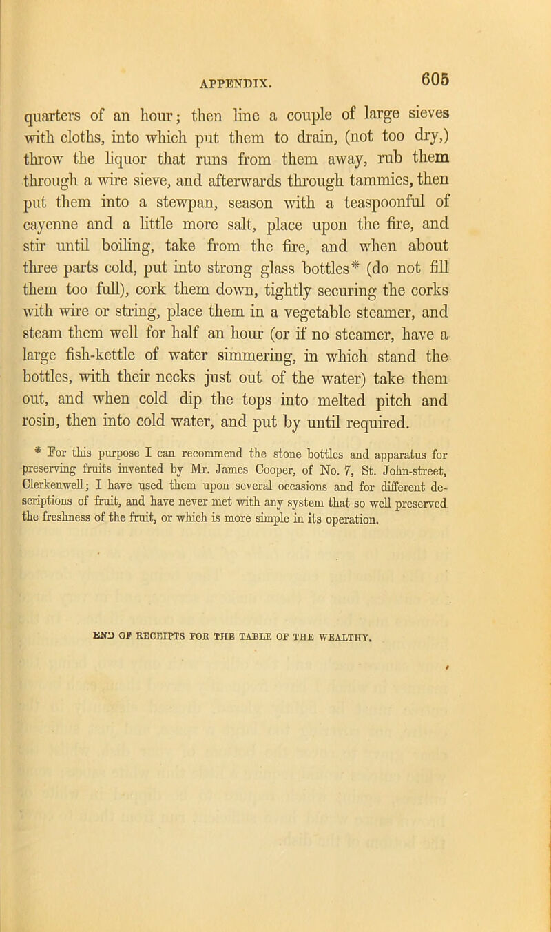 quarters of an hour; then line a couple of large sieves with cloths, into which put them to drain, (not too dry,) throw the liquor that runs from them away, rub them through a wire sieve, and afterwards through tammies, then put them into a stewpan, season with a teaspoonful of cayenne and a little more salt, place upon the fire, and stir until boiling, take from the fire, and when about three parts cold, put into strong glass bottles* (do not fill them too full), cork them down, tightly seeming the corks with wire or string, place them in a vegetable steamer, and steam them well for half an horn (or if no steamer, have a large fish-kettle of water simmering, in which stand the bottles, with their necks just out of the water) take them out, and when cold dip the tops into melted pitch and rosiD, then into cold water, and put by until required. * For this purpose I can recommend the stone bottles and apparatus for preserving fruits invented by Mr. James Cooper, of No. 7, St. John-street, Clerkenwell; I have used them upon several occasions and for different de- scriptions of fruit, and have never met -with any system that so well preserved the freshness of the fruit, or which is more simple in its operation. END OF RECEIPTS FOR THE TABLE OF THE WEALTHY.