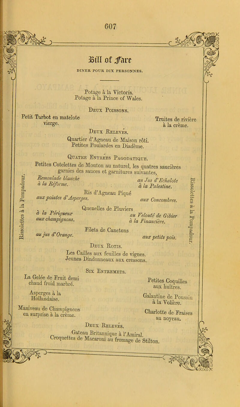 Eissolettes a la Pompadour. 33tH of jfare DINER POUR DIX PERSONNE9. Potage a la Victoria. Potage a la Prince of Wales. Petit Turbot en matelote vierge. Deux Poissons. Truites de riviere Deux Eeleves. Quartier d’Agneau de Maison roti. Petites Poulardes en Diademe. Quatke Entrees Pagodatique. Petites Cotelettes de Mouton au naturel, les quatres saucieres garrues des sauces et garnitures suivantes, Btmotdade blanche au jus d'Etfiuhte a la Reform. 'a ia palestbw. Eis d’Agneau Pique aux pointes d’Asperges. aux Concombres. , Quenelles de Pluviers * la fengueux au yehuU de Gibkr aux champignons. « la Financiere. . Eilets de Canetons au jus d Orange. aux petits pois. Deux Eotis. Les Cailles aux feuilles de vignes. Jeunes Dindonneaux aux cressons. o hj o B & o e La Gelee de Pruit derni chaud froid marbre. Asperges a la Hollandaise. Six Enthemets. Maniveau de Champignons en surprise a la creme. Petites Coquilles aux huitres. Galantine de Poussin a la Voliere. Charlotte dc Praises au noyeau. Deux Eeleves. ■Gateau Eritannique a TAmiral. Croquettes de Macaroni au fromage de Stilton.