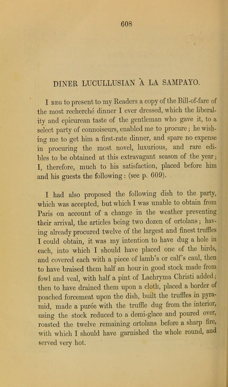 DINER LUCULLUSIAN A LA SAMPAYO. I beg to present to my Readers a copy of the Bill-of-fare of the most recherche dinner I ever dressed, which the liberal- ity and epicurean taste of the gentleman who gave it, to a select party of connoiseurs, enabled me to procure; he wish- ing me to get him a first-rate dinner, and spare no expense in procuring the most novel, luxurious, and rare edi- bles to be obtained at this extravagant season of the year j I, therefore, much to his satisfaction, placed before him and his guests the following: (see p. 609). I had also proposed the following dish to the party, which was accepted, but which I was unable to obtain from Paris on account of a change in the weather preventing then’ arrival, the articles being two dozen of ortolans; hav- ing already procured twelve of the largest and finest truffles I could obtain, it was my intention to have dug a hole in each, into which I should have placed one of the birds, and covered each with a piece of lamb’s or calf s caul, then to have braised them half an hour in good stock made from fowl and veal, with half a pint of Lachryma Christi added, then to have drained them upon a cloth, placed a border of poached forcemeat upon the dish, built the truffles in pyra- mid, made a puree with the truffle dug from the interim, using the stock reduced to a domi-glace and poured over, roasted the twelve remaining ortolans before a sharp the, with which I should have garnished the whole round, and served very hot.