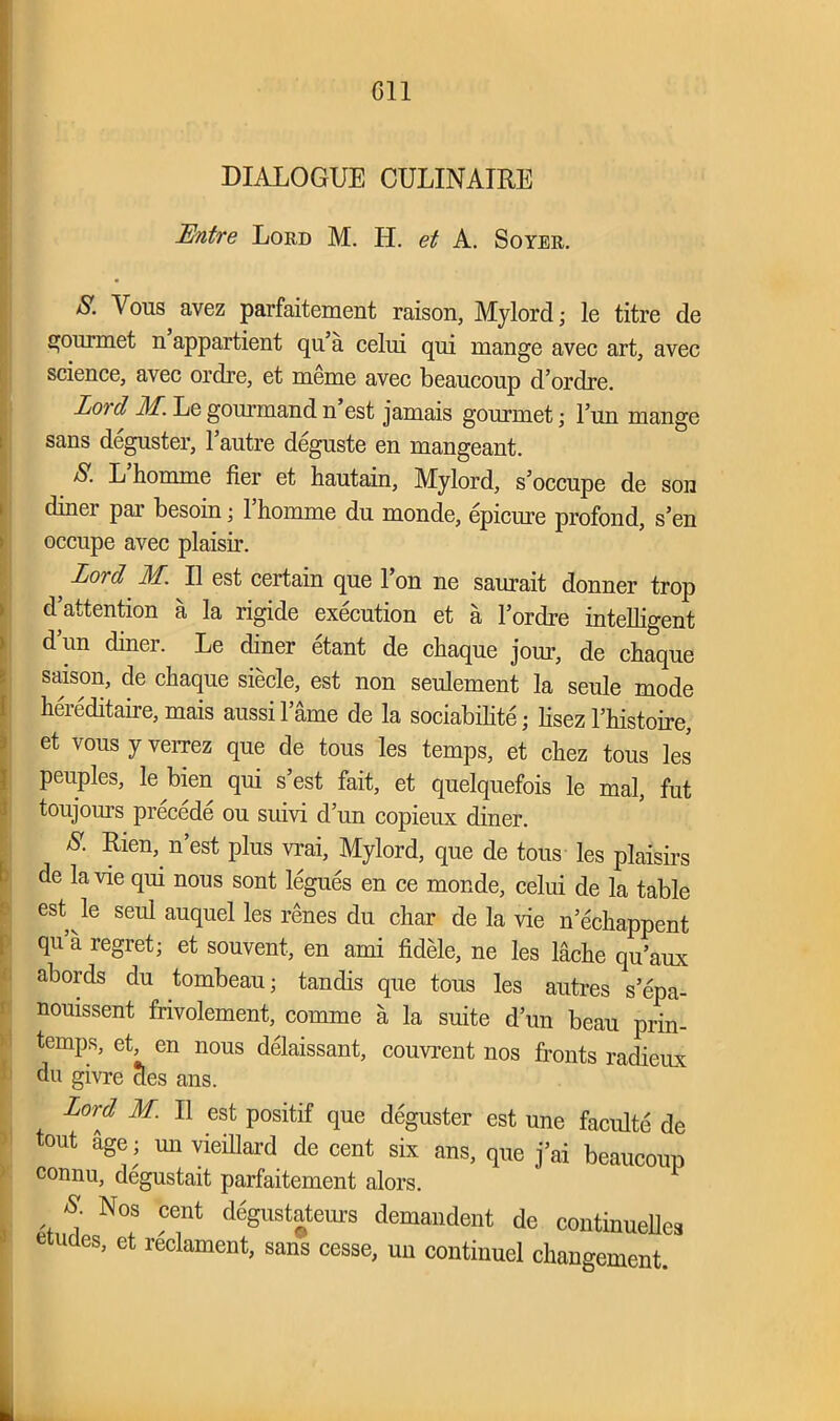 Gil DIALOGUE CULINAIRE Entre Lord M. II. et A. Soyer. S. Vous avez parfaitement raison, Mylord; le titre de gourmet n appartient qu’a celui qui mange avec art, avec science, avec ordre, et meme avec beaucoup d’ordre. Lord M. Le gonrmand n’est jamais gourmet; l’un mange sans deguster, l’autre deguste en mangeant. A. L homme iier et hautain, Mylord, s’occupe de son diner par besoin; l’homme du monde, epicure profond, s’en occupe avec plaisir. ; Lord M. 11 est certain que Ion ne saurait donner trop d’attention a la rigide execution et a l’ordre intelligent d’un diner. Le diner etant de chaque jour, de chaque saison, de cliaque siecle, est non seulement la seule mode hereditaire,mais aussil’ame de la sociability lisezl’histoire, et vous y verrez que de tous les temps, et chez tous les peuples, le bien qui s’est fait, et quelquefois le mal, fut toujom’s precede ou suivi d’un copieux diner. 8- Rien’_ n’est Plus vrai, Mylord, que de tous les plaisirs de la vie qui nous sont legues en ce monde, celui de la table est le seul auquel les renes du char de la vie n’echappent qu a regret; et souvent, en ami fidele, ne les lache qu’aux abords du tombeau; tandis que tous les autres s’epa- nouissent frivolement, comme a la suite d’un beau prin- temps, et, en nous delaissant, couvrent nos fronts radieux du givre cles ans. Lord M. 11 est positif que deguster est une faculte de tout age; mi vieillard de cent six ans, que j’ai beaucoup connu, degustait parfaitement alors. S Nos cent degustateurs demandent de continueUea etudes, et reclament, sans cesse, un continuel changement.