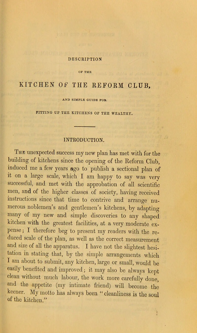 DESCRIPTION OF THE KITCHEN OF THE REFORM CLUB, AND SIMPLE GUIDE FOR FITTING UP THE KITCHENS OF THE WEALTHY. INTRODUCTION. 'Che unexpected success my new plan has met with for the building of kitchens since the opening of the Reform Club, induced me a few years ago to publish a sectional plan of it on a large scale, which I am happy to say was very successful, and met with the approbation of all scientific men, and of the higher classes of society, having received instructions since that time to contrive and arrange nu- merous noblemen’s and gentlemen’s kitchens, by adapting many of my new and simple discoveries to any shaped kitchen with the greatest facilities, at a very moderate ex- pense ; I therefore beg to present my readers with the re- duced scale of the plan, as well as the correct measurement and size of all the apparatus. I have not the slightest hesi- tation in stating that, by the simple arrangements which I am about to submit, any kitchen, large or small, would be easily benefited and improved; it may also be always kept clean without much labour, the work more carefully done, and the appetite (my intimate friend) will become the keener. My motto has always been “ cleanliness is the soul of the kitchen.”