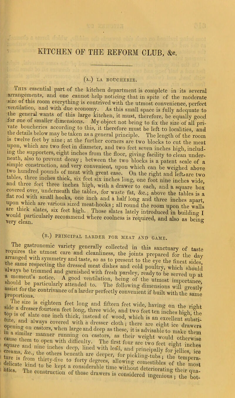 KITCHEN OF THE REFORM CLUB, &c. (a.) la bouciierie. This essential part of the kitchen department is complete in its several ariangements, and one cannot help noticing that in spite of the moderate size of this room everything is contrived with the utmost convenience, perfect ventilation, and with due economy. As this small space is fully adequate to t le general wants of this large kitchen, it must, therefore, be equally good for one of smaller dimensions. My object not being to fix the size of all pri- vate boucheries according to this, it therefore must be left to localities, and the details below may be taken as a general principle. The length of the room is twelve feet by nine; at the further corners are two blocks to cut the meat upon which are two feet in diameter, and two feet seven inches high, includ- ing the supporters, eight inches from the floor, giving facility to clean under- neath, also to prevent decay; between the two blocks is a patent scale of a simple construction, and very convenient, upon which can be weighed above two hundred pounds of meat with great ease. On the right and left,are two tables three inches thick slx feet six inches long, one foot nine inches wide, and three feet three inches high, with a drawer to each, and a square box covered over, underneath the tables, for waste fat, &c.; above the tables is a flat rod wi h small hooks, one inch and a half long and three inches apart, upon which are various sized meat-hooks; allround the room upon the walls are thick slates set feet high. Those slates lately introduced?,! buddiufl veot ckan'tlCU ar y recommend wllere co°lness is required, and also as bemg (b.) principal larder for meat and GAME. The gastronomic variety generally collected in this sanctuary of taste eqmres the utmost care and cleanliness, the joints prepared for the dav langed with symmetry and taste, so as to present to the eye the finest sides7 the same respecting the dressed meat dishes and cold poultry, which should livays be trimmed and garnished with fresh parsley, ready to be served up at ICmTS riCT 1 A rtilation’ beinS of the utmost Importance^ assi C+ ^ att|nded t0‘ The folWinS dimensions will greariy proportions.6 C°ntmanCe °f a larder perfectly convenient if built with the saml is eighteen feet long and fifteen feet wide, having on the right t • dresser fourteen feet long, three wide, and two feet ten inches hirii th , P is of slate one inch thick, instead of wood, which is an £^h S lute, and always covered with a dresser cloth; there are eiriit ice VrL! hl'arimihr Ca8t°rS’when large and deep as these> jt is advisable to make them a similar manner running on castors, as their weight would • U cause them to open with difficulty. The first four are two fit • ,°fh.en!,8e square and nine inches deep, creams, &c, the others beneath are deeper, fe X fi