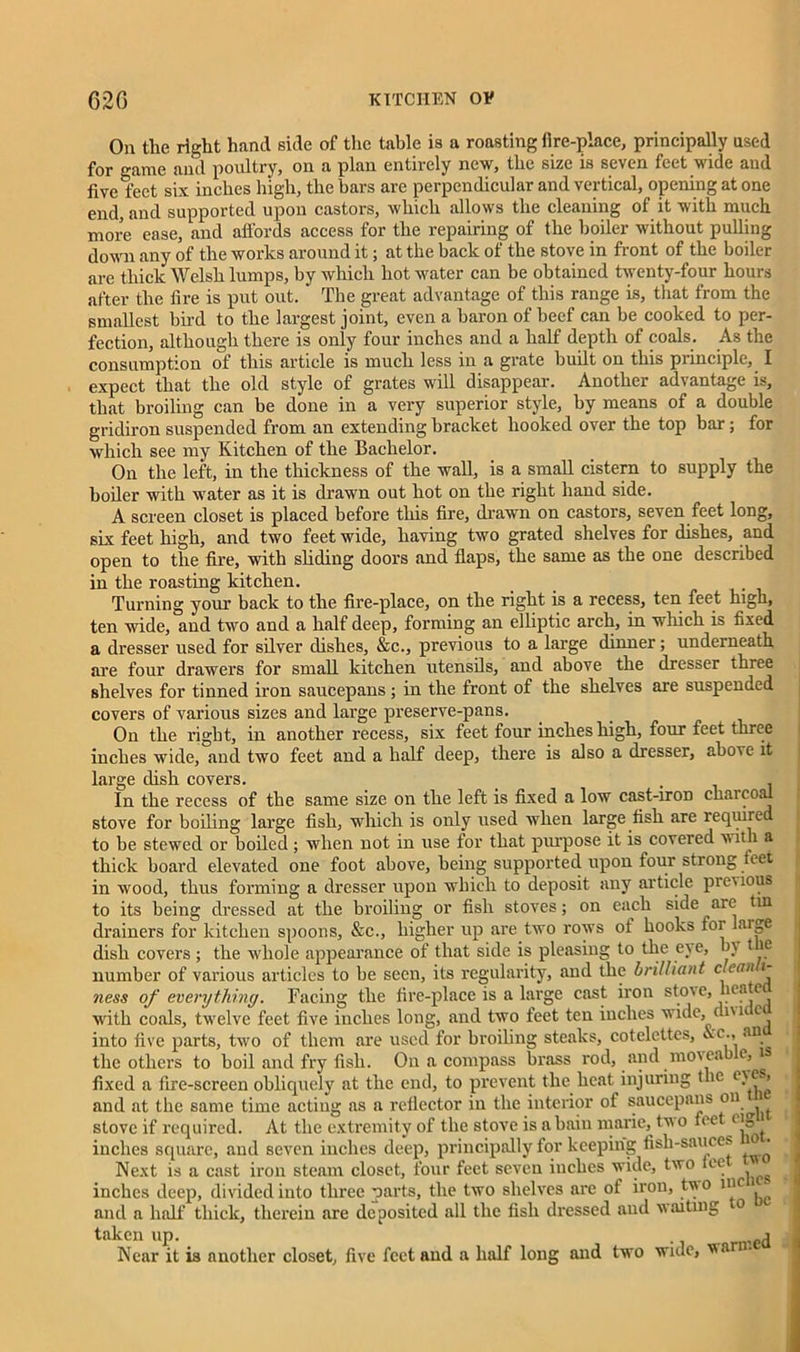 On the right hand side of the table is a roasting llre-place, principally used for »ame and poultry, on a plan entirely new, the size is seven feet wide and five feet six inches high, the bars are perpendicular and vertical, opening at one end, and supported upon castors, which allows the cleaning of it with much more ease, and affords access for the repairing of the boiler without pulling down any of the works around it; at the back of the stove in front of the boiler are thick Welsh lumps, by which hot water can be obtained twenty-four hours after the fire is put out. The great advantage of this range is, that from the smallest bird to the largest joint, even a baron of beef can be cooked to per- fection, although there is only four inches and a half depth of coals. As the consumption of this article is much less in a grate built on this principle, I expect that the old style of grates will disappear. Another advantage is, that broiling can be done in a very superior style, by means of a double gridiron suspended from an extending bracket hooked over the top bar; for which see my Kitchen of the Bachelor. On the left, in the thickness of the wall, is a small cistern to supply the boiler with water as it is drawn out hot on the right hand side. A screen closet is placed before this fire, drawn on castors, seven feet long, six feet high, and two feet wide, having two grated shelves for dishes, and open to the fire, with sliding doors and flaps, the same as the one described in the roasting kitchen. _ Turning your back to tlie fire-place, on the right is a recess, ten feet high, ten wide, and two and a half deep, forming an elliptic arch, in which is fixed a dresser used for silver dishes, &c., previous to a large dinner; underneath are four drawers for small kitchen utensils, and above the dresser three shelves for tinned iron saucepans ; in the front of the shelves are suspended covers of various sizes and large preserve-pans. On the right, in another recess, six feet four inches high, four feet three inches wide, and two feet and a half deep, there is also a dresser, above it large dish covers. . In the recess of the same size on the left is fixed a low cast-iron chaicoal stove for boiling large fish, which is only used when large fish are required to be stewed or boiled ; when not in use for that purpose it is covered with a thick board elevated one foot above, being supported upon four strong feet in wood, thus forming a dresser upon which to deposit any article previous to its being dressed at the broiling or fish stoves; on each side are tin drainers for kitchen spoons, &c., higher up are two rows ot hooks for large dish covers ; the whole appearance of that side is pleasing to the eye, by 1 e number of various articles to be seen, its regularity, and the brilliant c ean i ness of everything. Facing the fire-place is a large cast iron stov e, he ai with coals, twelve feet five inches long, and two leet ten inches wide, di\u c into five parts, two of them are used for broiling steaks, cotelcttcs, &c., an the others to boil and fry fish. On a compass brass rod, and mo\ea e, 1 fixed a fire-screen obliquely at the end, to prevent the heat injuring t le ey<x, and at the same time actiug as a reflector iu the interior of saucepans ou. , stove if required. At the extremity of the stove is a bain marie,, tw o feet eiB inches square, and seven inches deep, principally for keeping fish-sauces 10 • Next is a cast iron steam closet, four feet seven inches wide, two ee inches deep, divided into three parts, the two shelves are of iron, tvo inc and a half thick, therein are deposited all the fish dressed and waiting to taken up. . j Near it is another closet, five feet and a half long and two wide, van ■