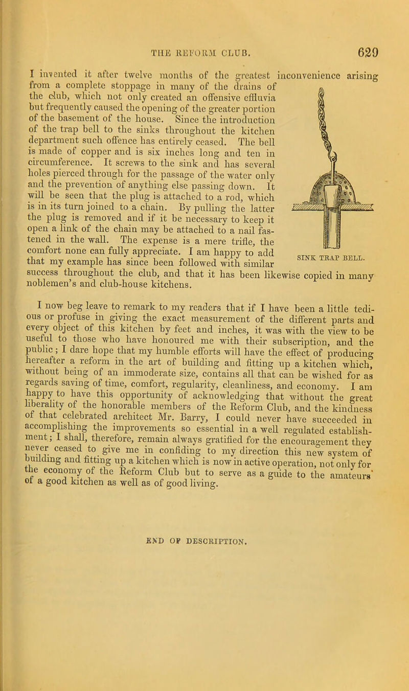 I invented it after twelve months of the greatest inconvenience arising from a complete stoppage in many of the drains of the dub, which not only created an offensive effluvia but frequently caused the opening of the greater portion of the basement ot the house. Since the introduction of the trap bell to the sinks throughout the kitchen department such offence has entirely ceased. The bell is made of copper and is six inches long and ten in circumference. It screws to the sink and has several holes pierced through for the passage of the water only and the prevention of anything else passing down. It will be seen that the plug is attached to a rod, which is in its turn joined to a chain. By pulling the latter the plug is removed and if it be necessary to keep it open a link of the chain may be attached to a nail fas- tened in the wall. The expense is a mere trifle, the comfort none can fully appreciate. 1 am happy to add that my example has since been followed with similar success throughout the club, and that it has been likewise copied in many noblemen’s and club-house kitchens. I now beg leave to remark to my readers that if I have been a little tedi- ous or profuse in giving the exact measurement of the different parts and every object of this kitchen by feet and inches, it was with the view to be useful to those who have honoured me with their subscription, and the public, I daie hope that my humble efforts will have the effect of producing hereafter a reform in the art of building and fitting up a kitchen which, without being of an immoderate size, contains all that can be wished for as regards saving of time, comfort, regularity, cleanliness, and economy. I am happy to have this opportunity of acknowledging that without the great liberality of the honorable members of the Reform Club, and the kindness of that celebrated architect Mr. Barry, I could never have succeeded in accomplishing the improvements so essential in a well regulated establish- ment ; I shall, therefore, remain always gratified for the encouragement they never ceased to give me in confiding to my direction this new system of building and fitting up a kitchen which is now in active operation, not only for the economy of the Reform Club but to serve as a guide to the amateurs' ot a good kitchen as well as of good living. END OP DESCRIPTION.