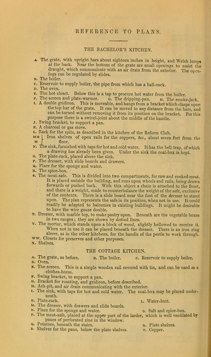 REFERENCE TO PLANS. THE BACHELOR’S KITCHEN. a. The grate, with upright bars about eighteen inches in height, and Welsh lumps at the back. Near the bottom of the grate are small openings to assist the draught, which communicate with an air drain from the exterior. The open- ings can be regulated by slides. b. The boiler. c. Reservoir to supply boiler, the pipe from which has a ball-cock. d. The oven. e. The hot closet. Below this is a tap to procure hot water from the boiler. f. The screen and plate-warmer. g. The dripping-pan. h. The smoke-jack, i* A double gridiron. This is moveable, and hangs from a bracket which clasps upon the top bar of the grate. It can be moved to any distance from the bars, and can be turned without removing it from its position on the bracket. For this purpose there is a swivel-joint about the middle of the handle. j. Swing bracket, to support a pan. k. A charcoal or gas stove. l. Rack for the spits, as described in the kitchen of the Reform Club. mm 1 Iron shelves of open rails for the coppers, &c., about seven feet from the M f floor. n. The sink, furnished with taps for hot and cold water. It has the bell trap, of which a drawing has already been given. Under the sink the coal-box is kept. o. The plate-rack, placed above the sink. p. The dresser, with slide boards and drawers. q. Place for the sponge and water, n. The spice-box. s. The meat-safe. This is divided into two compartments, for raw and cooked meat. It is placed outside the building, and runs upon wheels and rails, being drawn forwards or pushed back. With this object a chain is attached to the front, and there is a weight, made to counterbalance the weight of the safe, exclusive of the contents. There is a slide board near the foot of the dresser to stand upon. The plan represents the safe in its position, when not in use. It could readily be adapted to balconies in existing buildings. It might be desirable to have the wire gauze double. t. Dresser, with marble top, to make pastry upon. Beneath are the vegetable boxes in two ranges ; they are shown by dotted lines, v. The mortar, which stands upon a block of wood, slightly hollowed to receive it. When not in use it can be placed beneath the dresser. There is an iron ring above, as in the other kitchens, for the handle of the pestle to work through, ■ww. Closets for preserves and other purposes, x. Shelves. THE COTTAGE KITCHEN. a. The grate, as before. b. The boiler. c. Reservoir to supplv boiler. d. Oven. e. The screen. This is a simple wooden rail covered with tin, and can be used as a clothes-horse. f. Swing bracket, to support a pan. g. Bracket for roasting, and gridiron, before described. n. Ash-pit, and air drain communicating with the exterior. x. The sink, with taps for hot and cold water. The coal-box may be placed under- neath. k. Plate-rack. l. Water-butt. M. The dresser, with drawers and slide boards. n. Place for the sponge and water. o. Salt and spice-box. f. The meat-safe, placed at the upper part of the larder, which is well ventilated by panes of perforated zinc in the window, a. Potatoes, beneath the stairs. n. Plate shelves. «• Shelves for the pans, below the plate shelves. t. Copper.