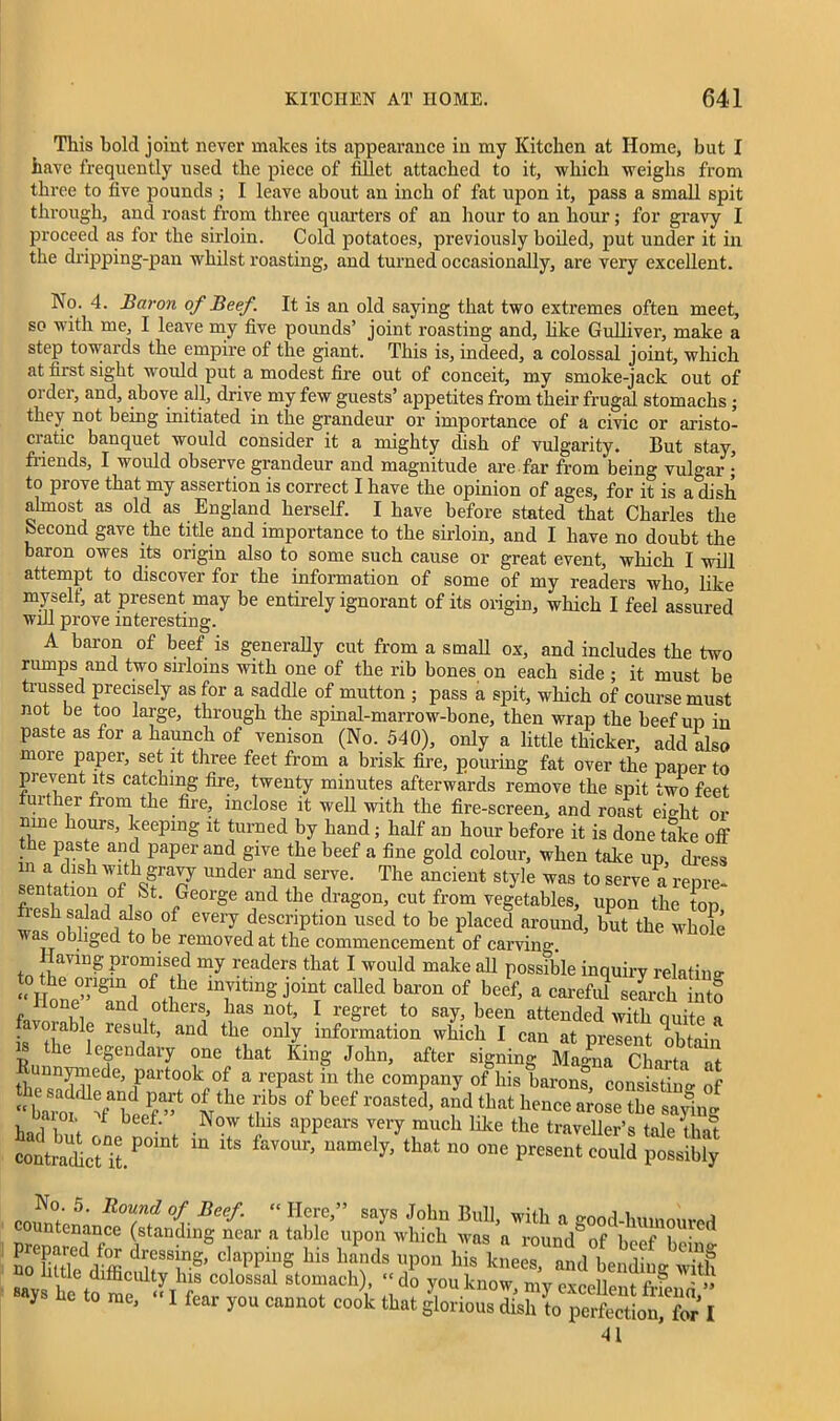 This hold joint never makes its appearance in my Kitchen at Home, but I have frequently used the piece of fillet attached to it, which weighs from three to five pounds ; I leave about an inch of fat upon it, pass a small spit through, and roast from three quarters of an hour to an hour; for gravy I proceed as for the sirloin. Cold potatoes, previously boiled, put under it in the dripping-pan whilst roasting, and turned occasionally, are very excellent. No. 4. Baron of Beef. It is an old saying that two extremes often meet, so with me, I leave my five pounds’ joint roasting and, like Gulliver, make a step towards the empire of the giant. This is, indeed, a colossal joint, which at nrst sight would put a modest fire out of conceit, my smoke-jack out of order, and, above all, drive my few guests’ appetites from their frugal stomachs ; they not being initiated in the grandeur or importance of a civic or aristo- cratic banquet would consider it a mighty dish of vulgarity. But stay, friends, I would observe grandeur and magnitude are far from being vulgar ; to prove that my assertion is correct I have the opinion of ages, for it is a dish almost as old as England herself. I have before stated that Charles the hecond gave the title and importance to the sirloin, and I have no doubt the baron owes its origin also to some such cause or great event, which I will attempt to discover for the information of some of my readers who, like myself, at present may be entirely ignorant of its origin, which I feel assured will prove interesting. A baron of beef is generally cut from a small ox, and includes the two rumps and two sirloins with one of the rib bones on each side ; it must be trussed precisely as for a saddle of mutton ; pass a spit, which of course must not be too large, through the spinal-marrow-bone, then wrap the beef up in paste as for a haunch of venison (No. 540), only a little thicker, add also more paper, set it three feet from a brisk fire, pouring fat over the paper to prevent its catching fire, twenty minutes afterwards remove the spit two feet further from the fire, inclose it well with the fire-screen, and roast eio-ht or mne hours, keeping it turned by hand; half an hour before it is done take off he paste and paper and give the beef a fine gold colour, when take up dress in a dish *ith gravy under and serve. The ancient style was to serve as- sentation of St. George and the dragon, cut from vegetables, upon the top fiesh salad also of every description used to be placed around, but the whole was obliged to be removed at the commencement of carving. Having promised my readers that I would make all possible inquiry relatino- “ ThDg j°inTt CaUed bar°n °f beef’ a carefa* search inlo f and others has not, I regret to say, been attended with quite a • °,ablf result> and the only information which I can at present obtain e legendary one that King John, after signing Magna Charta at Runnymede, partook of a repast in the company of his barons consisting of ^ °lthe fbs of beef roasted> and that hence arose tbe saying \ 1 b f‘ ,Now tIus aPPears very much like the traveller’s tale that contraicUt/01 “ ^ namcly> that no one Present could possibly pminf' 5‘ RT? °i Reef- “ Here ” says J°hn Bull, with a good-humoured prenareTfS W which a round of beef bein'