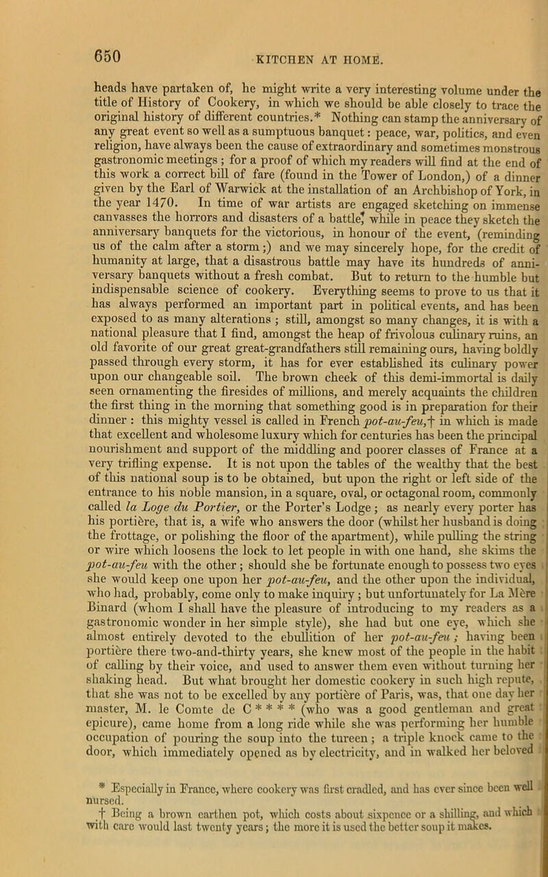 heads have partaken of, he might write a very interesting volume under the title of History of Cookery, in which we should be able closely to trace the original history of different countries.* Nothing can stamp the anniversary of any great event so well as a sumptuous banquet: peace, war, politics, and even religion, have always been the cause of extraordinary and sometimes monstrous gastronomic meetings ; for a proof of which my readers will find at the end of this work a correct bill of fare (found in the Tower of London,) of a dinner given by the Earl of Warwick at the installation of an Archbishop of York, in the year 1470. In time of war artists are engaged sketching on immense canvasses the horrors and disasters of a battle? while in peace they sketch the anniversary banquets for the victorious, in honour of the event, (reminding us of the calm after a storm;) and we may sincerely hope, for the credit of humanity at lai'ge, that a disastrous battle may have its hundreds of anni- versary banquets without a fresh combat. But to return to the humble but indispensable science of cookery. Everything seems to prove to us that it has always performed an important part in political events, and has been exposed to as many alterations ; still, amongst so many changes, it is with a national pleasure that I find, amongst the heap of frivolous culinary ruins, an old favorite of our great great-grandfathers still remaining ours, having boldly passed through every storm, it has for ever established its culinary power upon our changeable soil. The brown cheek of this demi-immortal is daily seen ornamenting the firesides of millions, and merely acquaints the children the first thing in the morning that something good is in preparation for their dinner : this mighty vessel is called in French pot-au-feu,'j* in which is made that excellent and wholesome luxury which for centuries has been the principal nourishment and support of the middling and poorer classes of France at a very trifling expense. It is not upon the tables of the wealthy that the best of this national soup is to be obtained, but upon the right or left side of the entrance to his noble mansion, in a square, oval, or octagonal room, commonly called la Loge du Fortier, or the Porter’s Lodge; as nearly every porter has his portibre, that is, a wife who answers the door (whilst her husband is doing j the frottage, or polishing the floor of the apartment), while pulling the string i or wire which loosens the lock to let people in with one hand, she skims the pot-au-feu with the other; should she be fortunate enough to possess two eyes \ she would keep one upon her pot-au-feu, and the other upon the individual, who had, probably, come only to make inquiry; but unfortunately for La Mire Binard (whom I shall have the pleasure of introducing to my readers as a gastronomic wonder in her simple style), she had but one eye, which she almost entirely devoted to the ebullition of her pot-au-feu ; having been . portibre there two-and-tliirty years, she knew most of the people in the habit of calling by their voice, and used to answer them even without turning her shaking head. But what brought her domestic cookery in such high repute, j that she was not to be excelled by any portibre of Paris, was, that one day her : master, M. le Comte de C * * * * (who was a good gentleman and great epicure), came home from a long ride while she was performing her humble occupation of pouring the soup into the tureen; a triple knock came to the door, which immediately opened as by electricity, and in walked her beloved * Especially in France, where cookery was fust cradled, and has ever since been well nursed. f Being a brown earthen pot, which costs about sixpence or a shilling, and which with care would last twenty years; the more it is used the better soup it makes.