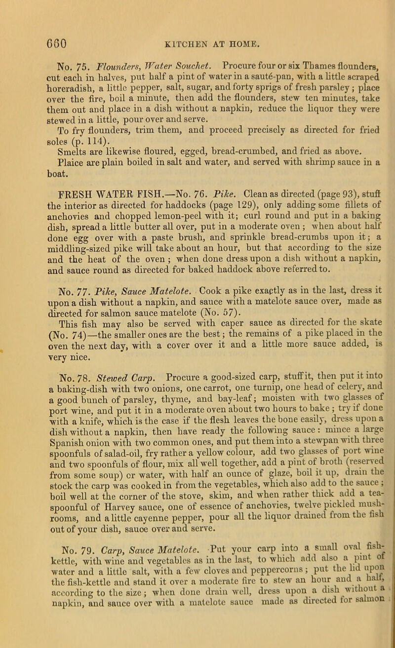 No. 75. Flounders, Water Souchet. Procure four or six Thames flounders, cut each in halves, put half a pint of water in a saut6-pan, with a little scraped lioreradish, a little pepper, salt, sugar, and forty sprigs of fresh parsley ; place over the fire, boil a minute, then add the flounders, stew ten minutes, take them out and place in a dish without a napkin, reduce the liquor they were stewed in a little, pour over and serve. To fry flounders, trim them, and proceed precisely as directed for fried soles (p. 114). Smelts are likewise floured, egged, bread-crumbed, and fried as above. Plaice are plain boiled in salt and water, and served with shrimp sauce in a boat. FRESH WATER FISH.—No. 76. Pike. Clean as directed (page 93), stuff the interior as directed for haddocks (page 129), only adding some fillets of anchovies and chopped lemon-peel with it; curl round and put in a baking dish, spread a little butter all over, put in a moderate oven ; when about half done egg over with a paste brush, and sprinkle bread-crumbs upon it; a middling-sized pike will take about an hour, but that according to the size and the heat of the oven ; when done dress upon a dish without a napkin, and sauce round as directed for baked haddock above referred to. No. 77. Pike, Sauce Matelote. Cook a pike exactly as in the last, dress it upon a dish without a napkin, and sauce with a matelote sauce over, made as directed for salmon sauce matelote (No. 57). This fish may also be served with caper sauce as directed for the skate (No. 74)—the smaller ones are the best; the remains of a pike placed in the oven the next day, with a cover over it and a little more sauce added, is very nice. No. 78. Stewed Carp. Procure a good-sized carp, stuffit, then put it into a baking-dish with two onions, one carrot, one turnip, one head of celery, and^ a good bunch of parsley, thyme, and bay-leaf; moisten with two glasses of port wine, and put it in a moderate oven about two hours to bake ; try it done with a knife, which is the case if the flesh leaves the bone easily, dress upon a dish without a napkin, then have ready the following sauce: mince a large Spanish onion with two common ones, and put them into a stewpan with three spoonfuls of salad-oil, fry rather a yellow colour, add two glasses of port vine and two spoonfuls of flour, mix all well together, add a pint of broth (reserved from some soup) or water, with half an ounce of glaze, boil it up, drain the stock the carp was cooked in from the vegetables, which also add to the sauce ; boil well at the corner of the stove, skim, and when rather thick add a tea- spoonful of Harvey sauce, one of essence of anchovies, twelve pickled mush- rooms, and a little cayenne pepper, pour all the liquor drained from the tis out of your dish, sauoe over and serve. No. 79. Carp, Sauce Matelote. Put your carp into a small oval fish- kettle, with wine and vegetables as in the last, to which add also a pint o water and a little salt, with a few cloves and peppercorns; put the lid the fish-kettle and stand it over a moderate fire to stew an hour and a ha , according to the size; when done drain well, dress upon a dish wit on a napkin, and sauce over with a matelote sauce made as directed tor sa mon