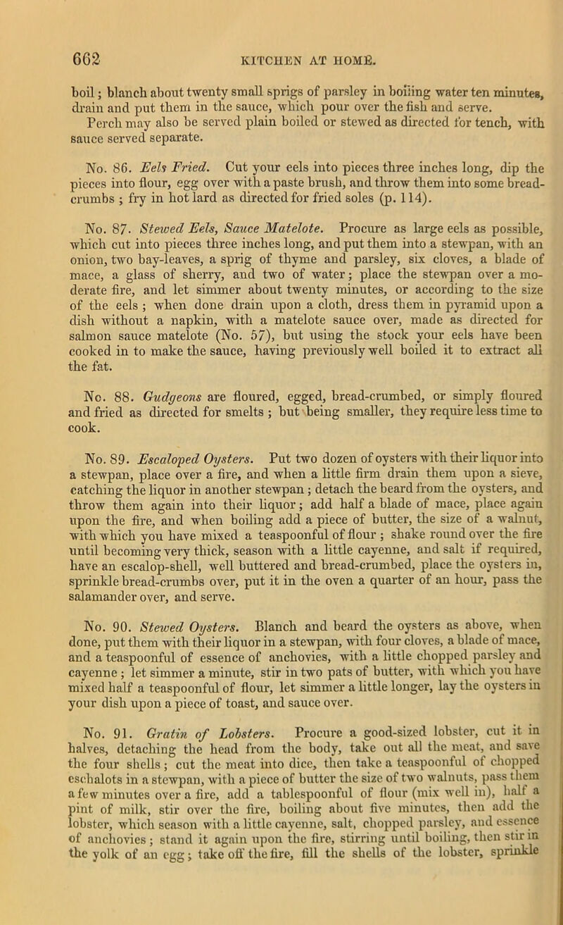 boil; blanch about twenty small sprigs of parsley in boiling water ten minutes, drain and put them in the sauce, which pour over the fish and serve. Perch may also be served plain boiled or stewed as directed for tench, with sauce served separate. No. 86. Eels Fried. Cut your eels into pieces three inches long, dip the pieces into flour, egg over with a paste brush, and throw them into some bread- crumbs ; fry in hot lard as directed for fried soles (p. 114). No. 87- Stewed Eels, Sauce Matelote. Procure as large eels as possible, which cut into pieces three inches long, and put them into a stewpan, with an onion, two bay-leaves, a sprig of thyme and parsley, six cloves, a blade of mace, a glass of sherry, and two of water; place the stewpan over a mo- derate fire, and let simmer about twenty minutes, or according to the size of the eels ; when done drain upon a cloth, dress them in pyramid upon a dish without a napkin, with a matelote sauce over, made as directed for salmon sauce matelote (No. 57), but using the stock your eels have been cooked in to make the sauce, having previously well boiled it to extract all the fat. No. 88. Gudgeons are floured, egged, bread-crumbed, or simply floured and fried as directed for smelts ; but being smaller, they require less time to cook. No. 89. Escaloped Oysters. Put two dozen of oysters with their liquor into a stewpan, place over a fire, and when a little firm drain them upon a sieve, catching the liquor in another stewpan ; detach the beard from the oysters, and throw them again into their liquor; add half a blade of mace, place again upon the fire, and when boiling add a piece of butter, the size of a walnut, with which you have mixed a teaspoonful of flour ; shake round over the fire until becoming very thick, season with a little cayenne, and salt if required, have an esealop-shell, well buttered and bread-crumbed, place the oysters in, sprinkle bread-crumbs over, put it in the oven a quarter of an hour, pass the salamander over, and serve. No. 90. Stewed Oysters. Blanch and beard the oysters as above, when done, put them with their liquor in a stewpan, with four cloves, a blade of mace, and a teaspoonful of essence of anchovies, with a little chopped parsley and cayenne ; let simmer a minute, stir in two pats of butter, with which you have mixed half a teaspoonful of flour, let simmer a little longer, lay the oysters in your dish upon a piece of toast, and sauce over. No. 91. Gratin of Lobsters. Procure a good-sized lobster, cut it in halves, detaching the head from the body, take out all the meat, and save the four shells ; cut the meat into dice, then take a teaspoonful of chopped eschalots in a stewpan, with a piece of butter the size of two walnuts, pass them a few minutes over a fire, add a tablespoonful of flour (mix well in), halt a pint of milk, stir over the fire, boiling about five minutes, then add the lobster, which season with a little cayenne, salt, chopped parsley, and essence of anchovies ; stand it again upon the fire, stirring until boiling, then stir in the yolk of an egg; take off the fire, fill the shells of the lobster, sprinkle