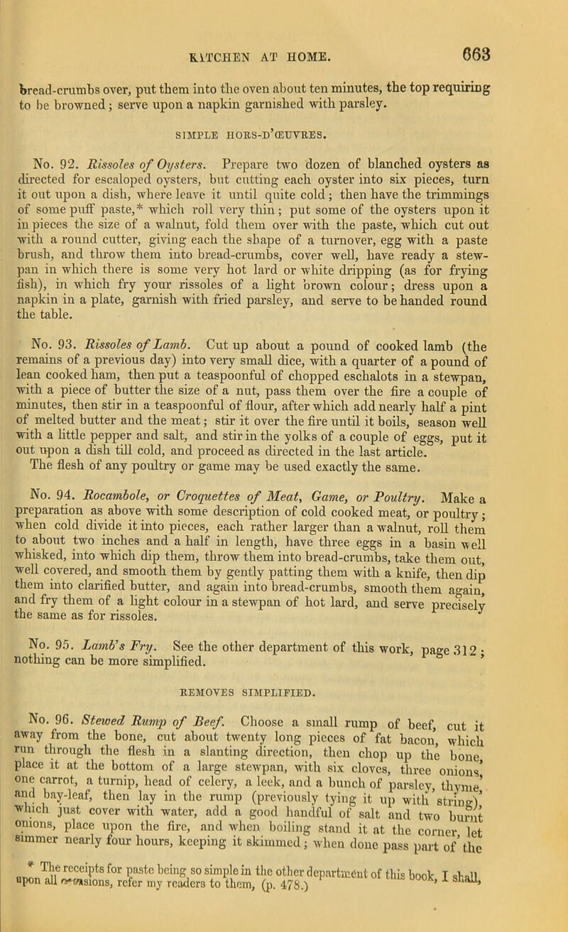 bread-crumbs over, put them into tlie oven about ten minutes, the top requiring to be browned; serve upon a napkin garnished with parsley. SIMPLE IIORS-D’cEUVRES. No. 92. Rissoles of Oysters. Prepare two dozen of blanched oysters as directed for escaloped oysters, but cutting each oyster into six pieces, turn it out upon a dish, where leave it until quite cold ; then have the trimmings of some puff paste,* which roll very thin; put some of the oysters upon it in pieces the size of a walnut, fold them over with the paste, which cut out with a round cutter, giving each the shape of a turnover, egg with a paste brush, and throw them into bread-crumbs, cover well, have ready a stew- pan in which there is some very hot lard or white dripping (as for frying fish), in which fry your rissoles of a light brown colour; dress upon a napkin in a plate, garnish with fried parsley, and serve to be handed round the table. No. 93. Rissoles of Lamb. Cutup about a pound of cooked lamb (the remains of a previous day) into very small dice, with a quarter of a pound of lean cooked ham, then put a teaspoonful of chopped eschalots in a stewpan, with a piece of butter the size of a nut, pass them over the fire a couple of minutes, then stir in a teaspoonful of flour, after which add nearly half a pint of melted butter and the meat; stir it over the fire until it boils, season well with a little pepper and salt, and stir in the yolks of a couple of eggs, put it out upon a dish till cold, and proceed as directed in the last article. The flesh of any poultry or game may be used exactly the same. No. 94. Rocambole, or Croquettes of Meat, Game, or Poultry. Make a preparation as above with some description of cold cooked meat, or poultry; when cold divide it into pieces, each rather larger than a walnut, roll them to about two inches and a half in length, have three eggs in a basin well whisked, into which dip them, throw them into bread-crumbs, take them out, well covered, and smooth them by gently patting them with a knife, then dip them into clarified butter, and again into bread-crumbs, smooth them a°-ain and fry them of a light colour in a stewpan of hot lard, and serve precisely the same as for rissoles. y No. 95. Lamb's Fry. See the other department of this work, page 312 • nothing can be more simplified. REMOVES SIMPLIFIED. No. 96. Stewed Rump of Beef. Choose a small rump of beef cut it away from the bone, cut about twenty long pieces of fat bacon, which run through the flesh in a slanting direction, then chop up the bone place it at the bottom of a large stewpan, with six cloves, three onions* one carrot, a turnip, head of celery, a leek, and a bunch of parsley, thyme’ and bay-leaf, then lay in the rump (previously tying it. up with strine)* which just cover with water, add a good handful of salt and two burnt onions, place upon the fire, and when boiling stand it at the corner let simmer nearly four hours, keeping it skimmed; when done pass part of’ the T1,’f recciPts for Paste Pcing so simple in the other department of this book I shall flpon all e^wsions, refer my readers to them, (p. 4-78.) 3