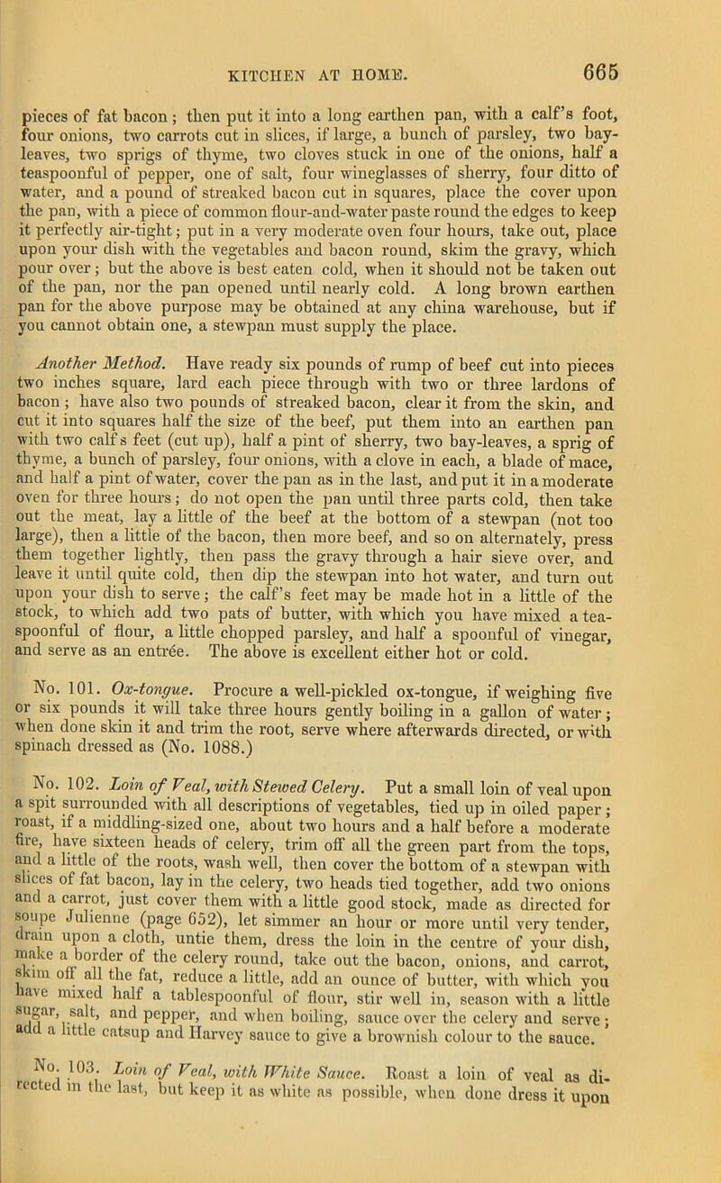 pieces of fat bacon; then put it into a long earthen pan, with a calf’s foot, four onions, two carrots cut in slices, if large, a hunch of parsley, two hay- leaves, two sprigs of thyme, two cloves stuck in one of the onions, half a teaspoonful of pepper, one of salt, four wineglasses of sherry, four ditto of water, and a pound of streaked bacon cut in squares, place the cover upon the pan, with a piece of common flour-aud-water paste round the edges to keep it perfectly air-tight; put in a very moderate oven four hours, take out, place upon your dish with the vegetables and bacon round, skim the gravy, which pour over; but the above is best eaten cold, when it should not be taken out of the pan, nor the pan opened until nearly cold. A long brown earthen pan for the above purpose may be obtained at any china warehouse, but if you cannot obtain one, a stewpan must supply the place. Another Method. Have ready six pounds of rump of beef cut into pieces two inches square, lard each piece through with two or three lardons of bacon ; have also two pounds of streaked bacon, clear it from the skin, and cut it into squares half the size of the beef, put them into an earthen pan with two calf s feet (cut up), half a pint of sherry, two bay-leaves, a sprig of thyme, a bunch of parsley, four onions, with a clove in each, a blade of mace, and half a pint of water, cover the pan as in the last, and put it in a moderate oven for three hours; do not open the pan until three parts cold, then take out the meat, lay a little of the beef at the bottom of a stewpan (not too large), then a little of the bacon, then more beef, and so on alternately, press them together lightly, then pass the gravy through a hair sieve over, and leave it until quite cold, then dip the stewpan into hot water, and turn out upon your dish to serve; the calf’s feet may be made hot in a little of the stock, to which add two pats of butter, with which you have mixed a tea- spoonful of flour, a httle chopped parsley, and half a spoonful of vinegar, and serve as an entree. The above is excellent either hot or cold. No. 101. Ox-tongue. Procure a well-pickled ox-tongue, if weighing five or six pounds it will take three hours gently boiling in a gallon of water; when done skin it and trim the root, serve where afterwards directed, or w'th spinach dressed as (No. 1088.) No. 102. Loin of Veal, with Stewed Celery. Put a small loin of veal upon a spit surrounded with all descriptions of vegetables, tied up in oiled paper; roast, if a middling-sized one, about two hours and a half before a moderate fire, have sixteen heads of celery, trim off all the green part from the tops, and a httle of the roots, wash well, then cover the bottom of a stewpan with slices of fat bacon, lay in the celery, two heads tied together, add two onions and a carrot, just cover them with a little good stock, made as directed for soupe Julienne (page 652), let simmer an hour or more until very tender, rain upon a cloth, untie them, dress the loin in the centre of your dish, lna^c a border of the celery round, take out the bacon, onions, and carrot, s im oil all the fat, reduce a little, add an ounce of butter, with which you a\e mixed half a tablespoonful of flour, stir well in, season with a little sugar, salt, and pepper, and when boiling, sauce over the celery and serve; a a ittle catsup and Harvey sauce to give a brownish colour to the sauce. No 103. Loin of Veal, with White Sauce. Roast a loin of veal as di- rec ed m the last, but keep it as white as possible, when done dress it upon