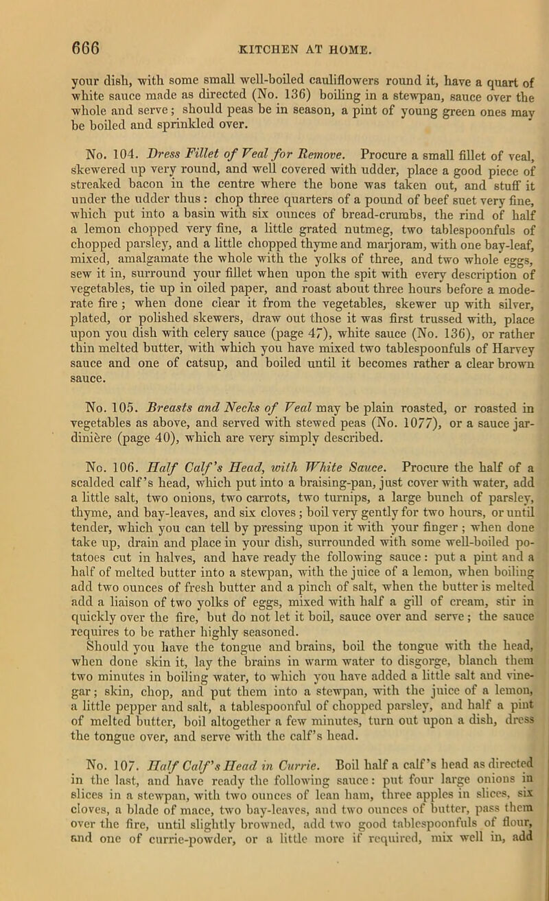 your dish, with some small well-boiled cauliflowers round it, have a quart of white sauce made as directed (No. 136) boiling in a stewpan, sauce over the whole and serve; should peas be in season, a pint of young green ones may be boiled and sprinkled over. No. 104. Di-ess Fillet of Veal for Remove. Procure a small fillet of veal, Skewered up very round, and well covered with udder, place a good piece of streaked bacon in the centre where the bone was taken out, and stuff it under the udder thus : chop three quarters of a pound of beef suet very fine, which put into a basin with six ounces of bread-crumbs, the rind of half a lemon chopped very fine, a little grated nutmeg, two tablespoonfuls of chopped parsley, and a little chopped thyme and marjoram, with one bay-leaf, mixed, amalgamate the whole with the yolks of three, and two whole eggs, sew it in, surround your fillet when upon the spit with every description of vegetables, tie up in oiled paper, and roast about three hours before a mode- rate fire ; when done clear it from the vegetables, skewer up with silver, plated, or polished skewers, draw out those it was first trussed with, place upon you dish with celery sauce (page 47), white sauce (No. 136), or rather thin melted butter, with which you have mixed two tablespoonfuls of Harvey sauce and one of catsup, and boiled until it becomes rather a clear brown sauce. No. 105. Breasts and Necks of Veal may be plain roasted, or roasted in vegetables as above, and served with stewed peas (No. 10/7), or a sauce jar- diniere (page 40), which are very simply described. No. 106. Half Calf’s Head, with White Sauce. Procure the half of a scalded calf’s head, which put into a braising-pan, j ust cover with water, add a little salt, two onions, two carrots, two turnips, a large bunch of parsley, thyme, and bay-leaves, and six cloves; boil very gently for two hours, or until tender, which you can tell by pressing upon it with your finger ; when done take up, drain and place in your dish, surrounded with some well-boiled po- tatoes cut in halves, and have ready the following sauce: put a pint and a half of melted butter into a stewpan, with the juice of a lemon, when boiling add two ounces of fresh butter and a pinch of salt, when the butter is melted add a liaison of two yolks of eggs, mixed with half a gill of cream, stir in quickly over the fire, but do not let it boil, sauce over and serve ; the sauce requires to be rather highly seasoned. Should you have the tongue and brains, boil the tongue with the head, when done skin it, lay the brains in warm water to disgorge, blanch them two minutes in boiling water, to which you have added a little salt and vine- gar ; skin, chop, and put them into a stewpan, with the juice of a lemon, a little pepper and salt, a tablespoonful of chopped parsley, and half a pint of melted butter, boil altogether a few minutes, turn out upon a dish, dress the tongue over, and serve with the calf’s head. No. 107. Half Calf’s Head in Currie. Boil half a calf’s head as directed in the last, and have ready the following sauce: put four large onions in slices in a stewpan, with two ounces of lean ham, three apples in slices, six cloves, a blade of mace, two bay-leaves, and two ounces of butter, pass them over the fire, until slightly browned, add two good tablespoonfuls of flour, and one of currie-powder, or a little more if required, mix well in, add