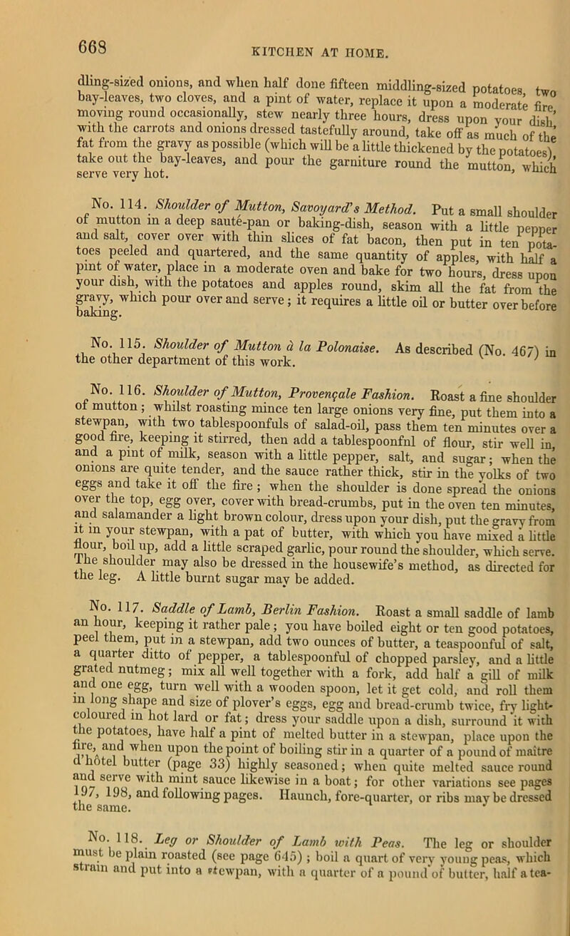 dling-sized onions, and when half done fifteen middling-sized potatoes tw bay-leaves, two cloves, and a pint of water, replace it upon a moderate fm>° moving round occasionally, stew nearly three hours, dress upon vour dish with the carrots and onions dressed tastefully around, take off as much of tht fat from the gravy as possible (which will be a little thickened by the potatoes! take out the bay-leaves, and pour the garniture round the mutton which serve very hot. ’ LU No. 114. Shoulder of Mutton, Savoyard’s Method. Put a small shoulder of mutton in a deep saute-pan or baking-dish, season with a little penner and salt cover over with thin slices of fat bacon, then put in ten pota- toes peeled and quartered, and the same quantity of apples, with half a pint of water place in a moderate oven and bake for two hours, dress upon your dish, with the potatoes and apples round, skim all the fat from the gravy, which pour over and serve; it requires a little oil or butter over before baking. No. 115. Shoulder of Mutton d, la Polonaise. the other department of this work. As described (No. 467) in No. 116. Shoulder of Mutton, Provengale Fashion. Roast a fine shoulder °f mutton 5 whilst roasting mince ten large onions very fine, put them into a stewpan, with two tablespoonfuls of salad-oil, pass them ten minutes over a good fire, keeping it stirred, then add a tablespoonfnl of flour, stir well in and a pint of milk, season with a little pepper, salt, and sugar; when the onions are quite tender, and the sauce rather thick, stir in the yolks of two eggs and take it off the fire ; when the shoulder is done spread the onions over the top, egg over, cover with bread-crumbs, put in the oven ten minutes, and salamander a light brown colour, dress upon your dish, put the gravy from it m your stewpan, with a pat of butter, with which you have mined a little flour, boil up, add a little scraped garlic, pour round the shoulder, which serve, ilie shoulder may also be dressed in the housewife’s method, as directed for the leg. A little burnt sugar may be added. No. 117. Saddle of Lamb, Berlin Fashion. Roast a small saddle of lamb an hour, keeping it rather pale; you have boiled eight or ten good potatoes, peel them, put in a stewpan, add two ounces of butter, a teaspoonful of salt, a quarter ditto of pepper, a tablespoonful of chopped parsley, and a little grated nutmeg; mix all well together with a fork, add half a gill of milk and one egg, turn well with a wooden spoon, let it get cold, and roll them in long shape and size of plover’s eggs, egg and bread-crumb twice, fry light- coloured in hot lard or fat; dress your saddle upon a dish, surround ‘it with the potatoes, have half a pint of melted butter in a stewpan, place upon the ire,^ and when upon the point of boiling stir in a quarter of a pound of maitre hotel butter (page 33) highly seasoned; when quite melted sauce round and seive with mint sauce likewise in a boat; for other variations see pages J7, 198, and following pages. Haunch, fore-quarter, or ribs maybe dressed the same. J o. H8. Ley or Shoulder of Lamb with Peas. The leg or shoulder must be plain roasted (see page 645) ; boil a quart of very youug peas, which s mm and put into a eiewpan, with a quarter of a pound of butter, half a tea-