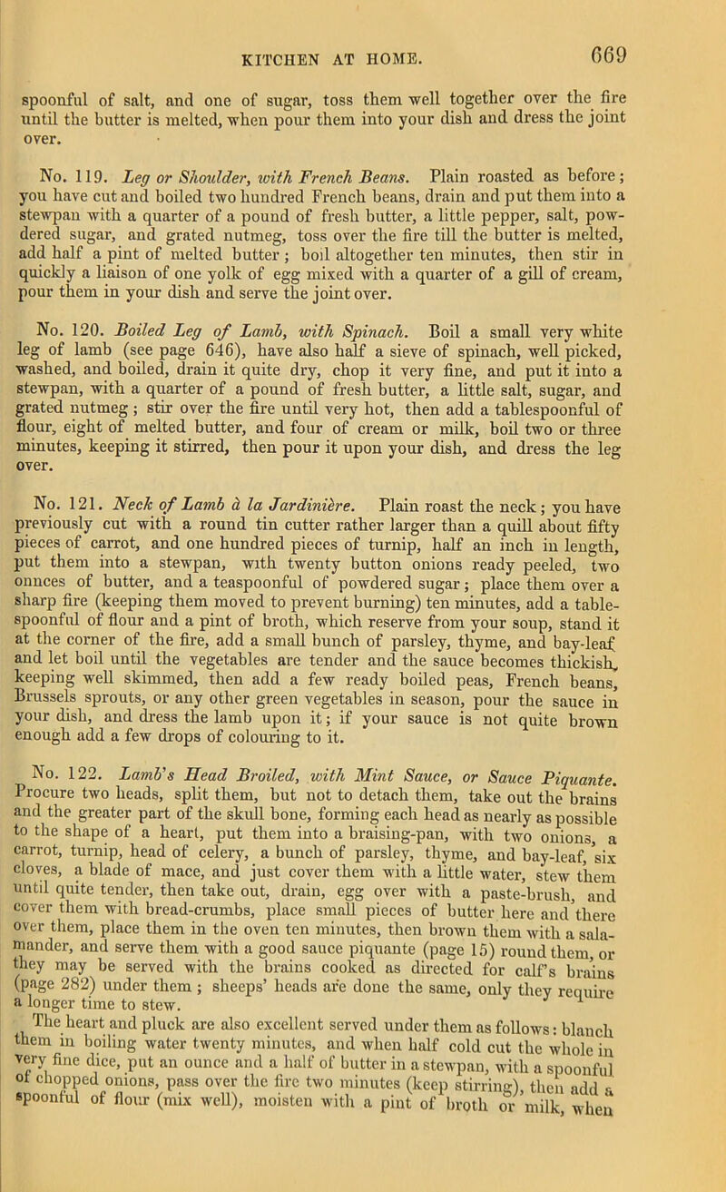 spoonful of salt, and one of sugar, toss them well together over the fire until the butter is melted, when pour them into your dish and dress the joint over. No. 119. Leg or Shoulder, ivith French Beans. Plain roasted as before; you have cut and boiled two hundred French beans, drain and put them into a stewpan with a quarter of a pound of fresh butter, a little pepper, salt, pow- dered sugar, and grated nutmeg, toss over the fire till the butter is melted, add half a pint of melted butter ; boil altogether ten minutes, then stir in quickly a liaison of one yolk of egg mixed with a quarter of a gill of cream, pour them in your dish and serve the joint over. No. 120. Boiled Leg of Lamb, with Spinach. Boil a small very white leg of lamb (see page 646), have also half a sieve of spinach, well picked, washed, and boiled, drain it quite dry, chop it very fine, and put it into a stewpan, with a quarter of a pound of fresh butter, a little salt, sugar, and grated nutmeg; stir over the fire until very hot, then add a tahlespoonful of flour, eight of melted butter, and four of cream or milk, boil two or three minutes, keeping it stirred, then pour it upon your dish, and dress the leg over. No. 121. Neck of Lamb d la Jardiniere. Plain roast the neck; you have previously cut with a round tin cutter rather larger than a quill about fifty pieces of carrot, and one hundred pieces of turnip, half an inch in length, put them into a stewpan, with twenty button onions ready peeled, two ounces of butter, and a teaspoonful of powdered sugar; place them over a sharp fire (keeping them moved to prevent burning) ten minutes, add a table- spoonful of flour and a pint of broth, which reserve from your soup, stand it at the comer of the fire, add a small bunch of parsley, thyme, and bay-leaf and let boil until the vegetables are tender and the sauce becomes thickish, keeping well skimmed, then add a few ready boiled peas, French beans, Brussels sprouts, or any other green vegetables in season, pour the sauce in your dish, and dress the lamb upon it; if your sauce is not quite brown enough add a few drops of colouring to it. No. 122. Lamb’s Head Broiled, with Mint Sauce, or Sauce Piquante. Procure two heads, split them, hut not to detach them, take out the brains and the greater part of the skull bone, forming each head as nearly as possible to the shape of a heart, put them into a braising-pan, with two onions a carrot, turnip, head of celery, a bunch of parsley, thyme, and bay-leaf, six cloves, a blade of mace, and just cover them with a little water, stew them until quite tender, then take out, drain, egg over with a paste-brush, and cover them with bread-crumbs, place small pieces of butter here and there over them, place them in the oven ten minutes, then brown them with a sala- mander, and serve them with a good sauce piquante (page 15) round them or they may be served with the brains cooked as directed for calf’s brains (page 282) under them ; sheeps’ heads are done the same, only they require a longer time to stew. 1 The heart and pluck are also excellent served under them as follows: blanch them in boiling water twenty minutes, and when half cold cut the whole in very fine dice, put an ounce and a half of butter in a stewpan, with a spoonful ot chopped onions, pass over the fire two minutes (keep stirrimr') then nrhl „ spoonful of flour (mix well), moisten with a pint of W or ndlk, Sen