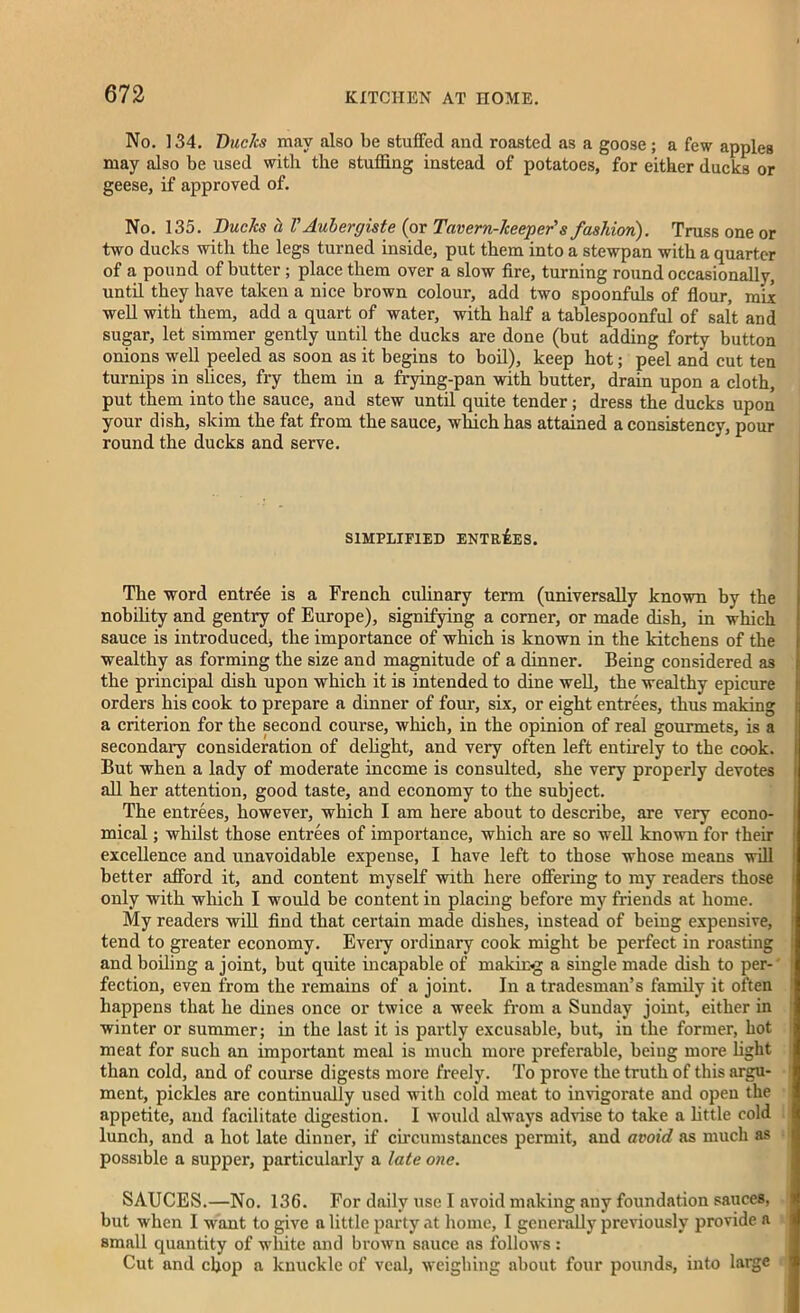 No. 134. Ducks may also be stuffed and roasted as a goose; a few apples may also be used with the stuffing instead of potatoes, for either ducks or geese, if approved of. No. 135. Duc/cs cl VAubergiste (or Tavern-keeper's fashion). Truss one or two ducks with the legs turned inside, put them into a stewpan with a quarter of a pound of butter; place them over a slow fire, turning round occasionally, until they have taken a nice brown colour, add two spoonfuls of flour, mix •well with them, add a quart of water, with half a tablespoonful of salt and sugar, let simmer gently until the ducks are done (but adding forty button onions well peeled as soon as it begins to boil), keep hot; peel and cut ten turnips in slices, fry them in a frying-pan with butter, drain upon a cloth, put them into the sauce, and stew until quite tender; dress the ducks upon your dish, skim the fat from the sauce, which has attained a consistency, pour round the ducks and serve. SIMPLIFIED ENTRIES. The word entree is a French culinary term (universally known by the nobility and gentry of Europe), signifying a corner, or made dish, in which sauce is introduced, the importance of which is known in the kitchens of the wealthy as forming the size and magnitude of a dinner. Being considered as the principal dish upon which it is intended to dine well, the wealthy epicure orders his cook to prepare a dinner of four, six, or eight entrees, thus making a criterion for the second course, which, in the opinion of real gourmets, is a secondary consideration of delight, and very often left entirely to the cook. But when a lady of moderate income is consulted, she very properly devotes all her attention, good taste, and economy to the subject. The entrees, however, which I am here about to describe, are very econo- mical ; whilst those entrees of importance, which are so well known for their excellence and unavoidable expense, I have left to those whose means will better afford it, and content myself with here offering to my readers those only with which I would be content in placing before my friends at home. My readers will find that certain made dishes, instead of being expensive, tend to greater economy. Every ordinary cook might be perfect in roasting and boiling a joint, but quite incapable of making a single made dish to per- fection, even from the remains of a joint. In a tradesman’s family it often happens that he dines once or twice a week from a Sunday joint, either in winter or summer; in the last it is partly excusable, but, in the former, hot meat for such an important meal is much more preferable, being more fight than cold, and of course digests more freely. To prove the truth of this argu- ment, pickles are continually used with cold meat to invigorate and open the appetite, and facilitate digestion. I would always advise to take a little cold lunch, and a hot late dinner, if circumstances permit, and avoid as much as possible a supper, particularly a late one. SAUCES.—No. 136. For daily use I avoid making any foundation sauces, but when I want to give a little party at home, I generally previously provide a small quantity of white and brown sauce as follows : Cut and chop a knuckle of veal, weighing about four pounds, into large