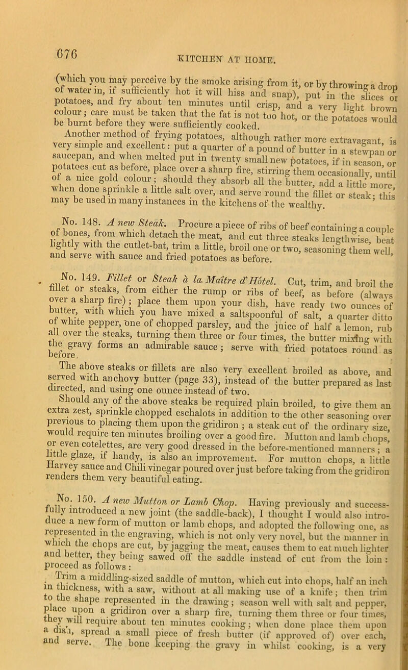 G76 KITCHEN AT HOME. (which you may perceive by the smoke arising from it, or by throwing a firm* of water in, if sufficiently hot it will hiss and snap),’ put in potatoes, and fry about ten minutes until crisp, Lid a very lUt brown colour; care must be taken that the fat is not too hot, or the potatoes would be burnt before they were sufficiently cooked. 1 1 Another method of frying potatoes, although rather more extravagant is very simple and excellent: put a quarter of a pound of butter in a stewpan or saucepan, and when me ted put in twenty small new potatoes, if in Wo n ol potatoes cut as before, place over a sharp fire, stirring them occasional until ot a nice gold colour; should they absorb all the butter, add a little more when done sprinkle a, little salt over, and serve round the fillet or steak- this may be used in many instances in the kitchens of the wealthy. ’ No. 148. A new Steak. Procure a piece of ribs of beef containing a couple of bones, from which detach the meat, and cut three steaks lengthwise beat l.ghtly with the cutlet-bat trim a little, broil one or two, seasoning them weU and serve with sauce and fried potatoes as before. ’ No. 149. Fillet or Steak a la Maitre d\Hotel. Cut, trim, and broil the fillet oi steaks, from either the rump or ribs of beef, as before (always butter LL'b wK 1 P CVhem UP°? y°Ur dish’ have feady two ounces of butter with which you have mixed a saltspoonful of salt, a quarter ditto of white pepper one of chopped parsley, and the juice of half a lemon, rub <11 ovei the steaks, turning them three or four times, the butter mixino- with before^7 f°imS an admirable sauce J serve with- fried potatoes round as The above steaks or fillets are also very excellent broiled as above and served with anchovy butter (page 33), instead of the butter prepared as last directed, and using one ounce instead of two. Should any of the above steaks be required plain broiled, to give them an extra zest, sprinkle chopped eschalots in addition to the other seasoning over previous to placing them upon the gridiron ; a steak cut of the ordinary size, would require ten minutes broiling over a good fire. Mutton and lamb chops or even cotelettes, are very good dressed in the before-mentioned manners; a little glaze, it handy, is also an improvement. For mutton chops, a little llarvey sauce and Chili vinegar poured over just before taking from the gridiron renders them very beautiful eating. No. 150. A new Mutton or Lamb Chop. Having previously and success- fully introduced a new joint (the saddle-back), I thought I would also intro- duce a new form of mutton or lamb chops, and adopted the following one, as represented in the engraving, which is not only very novel, but the manner in wincii file chops are cut, by jagging the meat, causes them to eat much lighter an ie^ or, they being sawed oil the saddle instead of cut from the loin : proceed as follows : ' a ^idling-sized saddle of mutton, which cut into chops, half an inch in lickness, with a saw, without at all making use of a knife; then trim o c s ape represented in the drawing; season well with salt and pepper, p ace upon a gridiron over a sharp fire, turning them three or four times, ey wi require about ten minutes cooking; when done place them upon « is.i, spread a small piece of fresh butter (if approved of) over each, sene. ihe bone keeping the gravy in whilst cooking, is a very