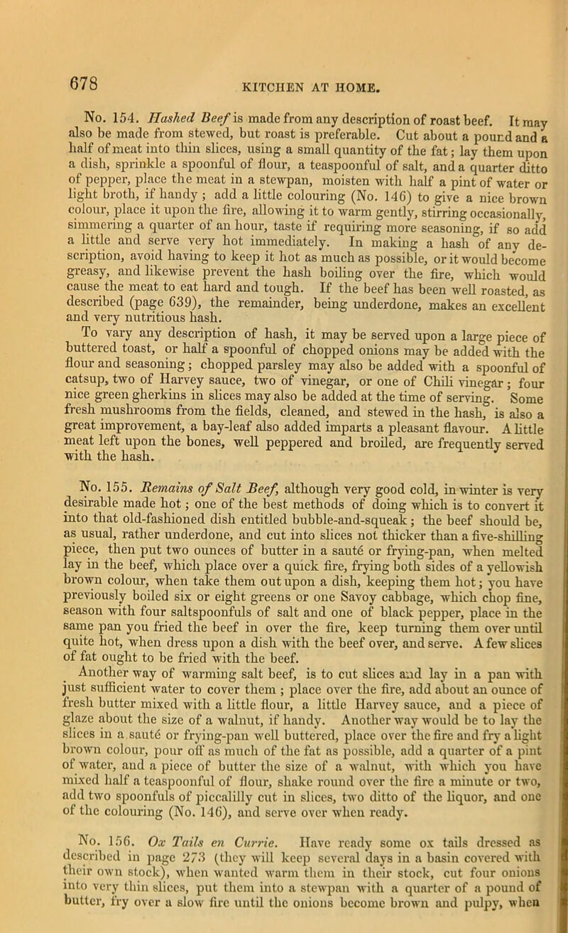 No. 154. Hashed Beef is made from any description of roast beef. It may also be made from stewed, but roast is preferable. Cut about a pound and a half of meat into thin slices, using a small quantity of the fat; lay them upon a dish, sprinkle a spoonful of flour, a teaspoonful of salt, and a quarter ditto of pepper, place the meat in a stewpan, moisten with half a pint of water or light broth, if handy ; add a little colouring (No. 14G) to give a nice brown colour, place it upon the fire, allowing it to warm gently, stirring occasionally, simmering a quarter of an hour, taste if requiring more seasoning, if so add a little and serve very hot immediately. In making a hash°of any de- scription, avoid having to keep it hot as much as possible, or it would become greasy, and likewise prevent the hash boiling over the fire, which would cause the meat to eat hard and tough. If the beef has been well roasted, as described (page 639), the remainder, being underdone, makes an excellent and very nutritious hash. To vary any description of hash, it may be served upon a large piece of buttered toast, or half a spoonful of chopped onions may be added with the flour and seasoning; chopped parsley may also he added with a spoonful of catsup, two of Harvey sauce, two of vinegar, or one of Chili vinegar ; four nice green gherkins in slices may also he added at the time of serving. Some fresh mushrooms from the fields, cleaned, and stewed in the hash, is also a great improvement, a bay-leaf also added imparts a pleasant flavour. A little meat left upon the bones, well peppered and broiled, are frequently served with the hash. No. 155. Remains of Salt Beef, although very good cold, in winter is very desirable made hot; one of the best methods of doing which is to convert it into that old-fashioned dish entitled bubble-and-squeak; the beef should be, as usual, rather underdone, and cut into slices not thicker than a five-shilling piece, then put two ounces of butter in a saute or frying-pan, when melted lay in the beef, which place over a quick fire, frying both sides of a yellowish brown colour, when take them out upon a dish, keeping them hot; you have previously boiled six or eight greens or one Savoy cabbage, which chop fine, season with four saltspoonfuls of salt and one of black pepper, place in the same pan you fried the beef in over the fire, keep turning them over until quite hot, when dress upon a dish with the beef over, and serve. A few slices of fat ought to be fried with the beef. Another way of warming salt beef, is to cut slices and lay in a pan with just sufficient water to cover them ; place over the fire, add about an ounce of fresh butter mixed with a little flour, a little Harvey sauce, and a piece of glaze about the size of a walnut, if handy. Another way would be to lay the slices in a saute or frying-pan well buttered, place over the fire and fry alight brown colour, pour olF as much of the fat as possible, add a quarter of a pint of water, and a piece of butter the size of a walnut, with which you have mixed half a teaspoonful of flour, shake round over the fire a minute or two, add two spoonfuls of piccalilly cut in slices, two ditto of the liquor, and one of the colouring (No. 146), and serve over when ready. No. 156. Ox Tails en Currie. Have ready some ox tails dressed as described in page 2/3 (they will keep several days in a basin covered with their own stock), when wanted warm them in their stock, cut four onions into very thin slices, put them into a stewpan with a quarter of a pound of butter, fry over a slow fire until the onions become brown and pulpy, when
