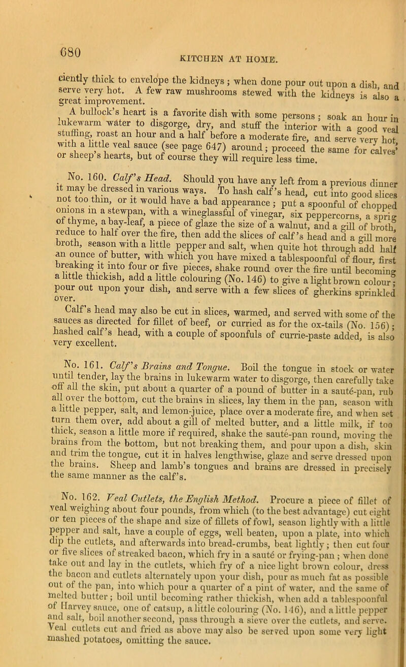 G80 KITCUEN AT H03IE. ciently thick to envelope the kidneys ; when done pour out upon a dish and serve very hot. A few raw mushrooms stewed with the kidneys is also » great improvement. J ° a A bullock s heart is a favorite dish with some persons ; soak an hour in lukewarm water to disgorge, dry, and stuff the interior with a good vezd stuffing roast an hour and a half before a moderate fire, and serve very hot with a httle veal sauce (see page 647) around; proceed the same for calves* or sheep s hearts, but of course they will require less time. No. 160. Calf’s Head. Should you have any left from a previous dinner it may be dressed in various ways. To hash calf’s head, cut into good slices not too thm or it would have a bad appearance ; put a spoonful of chopped onions in a stewpan, with a wineglassful of vinegar, six peppercorns, a sprig of thyme, a bay-leaf, a piece of glaze the size of a walnut, and a gill of broth reduce to half over the fire, then add the slices of calf’s head and a mil more broth, season with a little pepper and salt, when quite hot through add half an ounce of butter, with which you have mixed a tablespoonful of flour first rf.i °? five Pieces> shake round over the fire until becoming a httle thickish, add a little colouring (No. 146) to give a light brown colour® pour out upon your dish, and serve with a few slices of gherkins sprinkled Calf s head may also be cut in slices, warmed, and served with some of the sauces as directed for fillet of beef, or curried as for the ox-tails (No. 156) • hashed calf s head, with a couple of spoonfuls of currie-paste added, is also very excellent. Ao. 161. Calf’s Brains ancl Tongue. Boil the tongue in stock or water until tender, lay the brains in lukewarm water to disgorge, then carefully take ofi all the skin, put about a quarter of a pound of butter in a saute-pan, rub all over the bottom, cut the brains in slices, lay them in the pan, season'with a little pepper, salt, and lemon-juice, place over a moderate fire, and when set turn them over, add about a gill of melted butter, and a little milk, if too thick, season a little more if required, shake the saute-pan round, moving the brains from the bottom, but not breaking them, and pour upon a dish,°skin and trim the tongue, cut it in halves lengthwise, glaze and serve dressed upon the brains. Sheep and lamb’s tongues and brains are dressed in precisely the same manner as the calf’s. No. 162. Veal Cutlets, the English Method. Procure a piece of fillet of veal weighing about four pounds, from which (to the best advantage) cut eight or ten pieces of the shape and size of fillets of fowl, season lightly with a little pepper and salt, have a couple of eggs, well beaten, upon a plate, into which dip the cutlets, and afterwards into bread-crumbs, beat lightly; then cut four oi five slices of streaked bacon, which fry in a saut£ or frying-pan ; when done take out and lay in the cutlets, which fry of a nice light brown colour, dress the bacon and cutlets alternately upon your dish, pour as much fat as possible out ot the pan, into which pour a quarter of a pint of water, and the same of melted butter; boil until becoming rather thickish, when add a tablespoonful ot Harvey sauce, one of catsup, a little colouring (No. 146), and a little pepper and salt, boil another second, pass through a sieve over the cutlets, and serve. eal cutlets cut and fried as above may also be served upon some very light mashed potatoes, omitting the sauce.