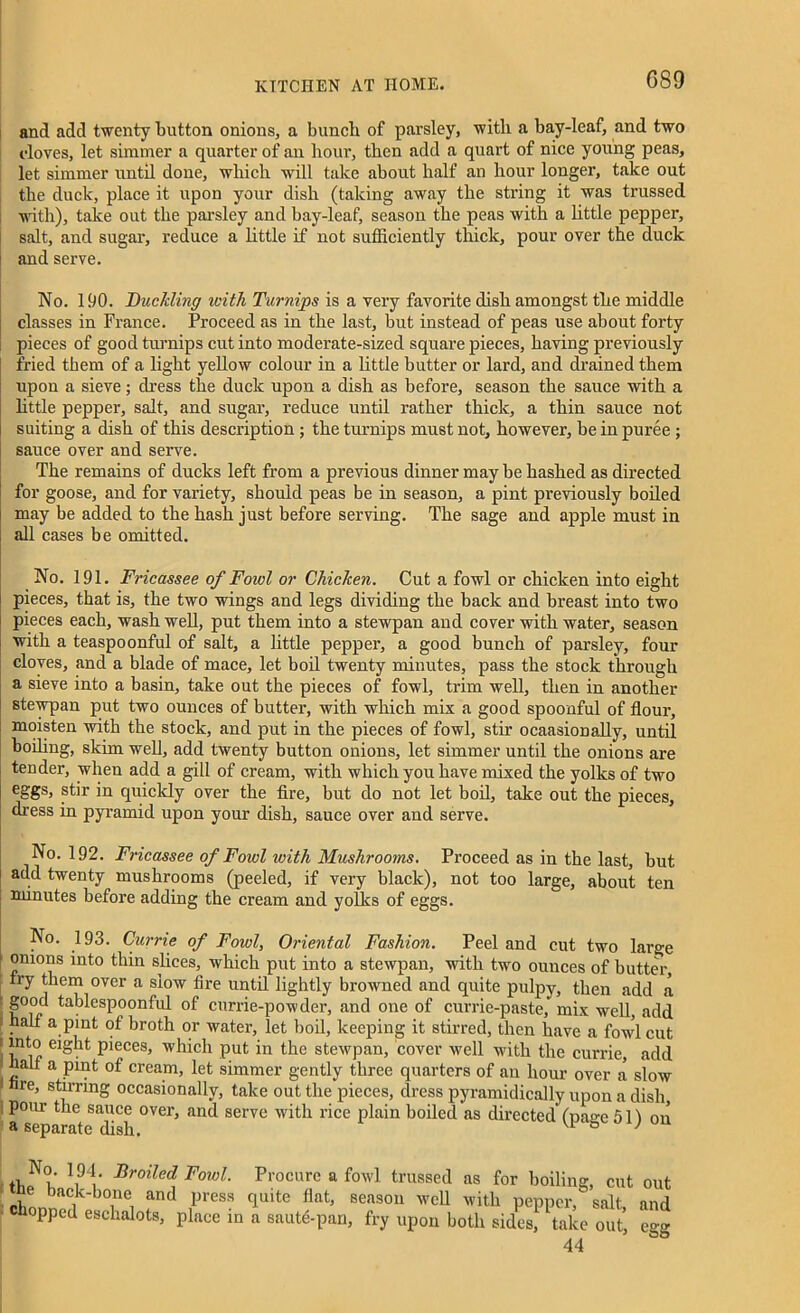 G89 and add twenty button onions, a bunch of parsley, with a bay-leaf, and two cloves, let simmer a quarter of an hour, then add a quart of nice young peas, let simmer until done, which will take about half an hour longer, take out the duck, place it upon your dish (taking away the string it was trussed with), take out the parsley and bay-leaf, season the peas with a little pepper, salt, and sugar, reduce a little if not sufficiently thick, pour over the duck and serve. No. 1 90. Buckling with Turnips is a very favorite dish amongst the middle classes in France. Proceed as in the last, but instead of peas use about forty pieces of good turnips cut into moderate-sized square pieces, having previously fried them of a light yellow colour in a little butter or lard, and drained them upon a sieve; dress the duck upon a dish as before, season the sauce with a little pepper, salt, and sugar, reduce until rather thick, a thin sauce not suiting a dish of this description ; the turnips must not, however, be in puree ; sauce over and serve. The remains of ducks left from a previous dinner may be hashed as directed for goose, and for variety, should peas be in season, a pint previously boiled may be added to the hash just before serving. The sage and apple must in all cases be omitted. No. 191. Fricassee of Fowl or Chicken. Cut a fowl or chicken into eight pieces, that is, the two wings and legs dividing the back and breast into two pieces each, wash well, put them into a stewpan and cover with water, season with a teaspoonful of salt, a little pepper, a good bunch of parsley, four cloves, and a blade of mace, let boil twenty minutes, pass the stock through a sieve into a basin, take out the pieces of fowl, trim well, then in another stewpan put two ounces of butter, with which mix a good spoonful of flour, moisten with the stock, and put in the pieces of fowl, stir ocaaskmally, until boiling, skim well, add twenty button onions, let simmer until the onions are tender, when add a gill of cream, with which you have mixed the yolks of two eSSs> stir in quickly over the fire, but do not let boil, take out the pieces, dress in pyramid upon your dish, sauce over and serve. No. 192. Fricassee of Fowl with Mushrooms. Proceed as in the last, but add twenty mushrooms (peeled, if very black), not too large, about ten minutes before adding the cream and yolks of eggs. No. 193. Currie of Fowl, Oriental Fashion. Peel and cut two large onions into thin slices, which put into a stewpan, with two ounces of butter, fry them over a slow fire untd lightly browned and quite pulpy, then add a good tablespoonful of currie-powder, and one of currie-paste, mix well, add half a pint of broth or water, let boil, keeping it stirred, then have a fowl cut into eight pieces, which put in the stewpan, cover well with the currie, add half a pint of cream, let simmer gently three quarters of au hour over a slow hre, stirring occasionally, take out the pieces, dress pyramidically upon a dish pom- the sauce over, and serve with rice plain boiled as directed' (pa°-e 511 on a separate dish. Vi ° ' Nf?; I94/ Broiled Fowl. Procure a fowl trussed as for boiling, cut out ne back-bone and press quite fiat, season well with pepper, salt and hopped eschalots, place in a sauffi-pan, fry upon both sidesj take out, egg 44