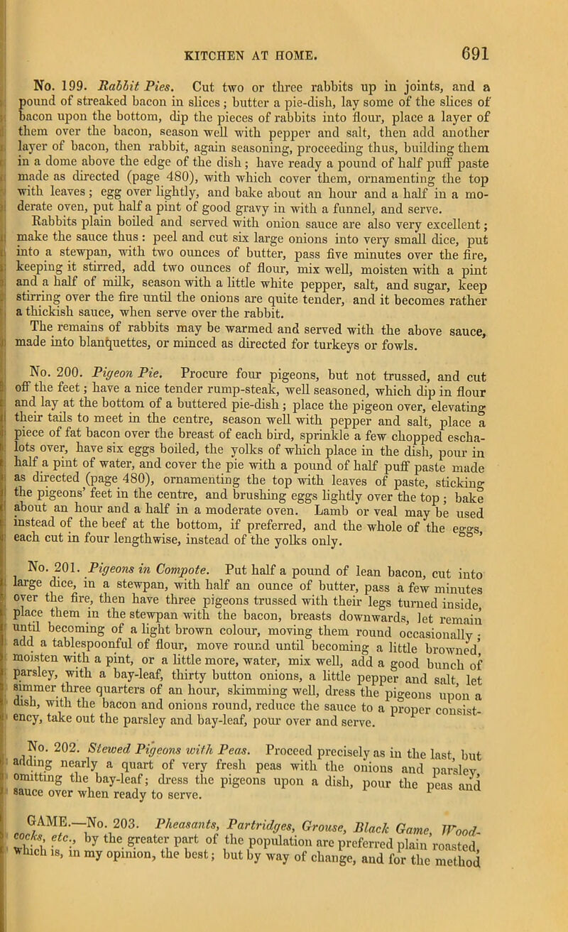 No. 199. Rabbit Pies. Cut two or three rabbits up in joints, and a pound of streaked bacon in slices ; butter a pie-dish, lay some of the slices of bacon upon the bottom, dip the pieces of rabbits into flour, place a layer of them over the bacon, season well with pepper and salt, then add another layer of bacon, then rabbit, again seasoning, proceeding thus, building them in a dome above the edge of the dish ; have ready a pound of half puff paste made as directed (page 480), with which cover them, ornamenting the top with leaves; egg over lightly, and bake about an hour and a half in a mo- derate oven, put half a pint of good gravy in with a funnel, and serve. Rabbits plain boiled and served with onion sauce are also very excellent; ! make the sauce thus : peel and cut six large onions into very small dice, put into a stewpan, with two ounces of butter, pass five minutes over the fire, keeping it stirred, add two ounces of flour, mix well, moisten with a pint i, and a half of milk, season with a little white pepper, salt, and sugar, keep stirring over the fire until the onions are quite tender, and it becomes rather a thickish sauce, when serve over the rabbit. The remains of rabbits may be warmed and served with the above sauce, : made into blanquettes, or minced as directed for turkeys or fowls. No. 200. Pigeon Pie. Procure four pigeons, but not trussed, and cut off the feet; have a nice tender rump-steak, well seasoned, which dip in flour and lay at the bottom of a buttered pie-dish ; place the pigeon over, elevating their tails to meet in the centre, season well with pepper and salt, place a piece of fat bacon over the breast of each bird, sprinkle a few chopped escha- lots over, have six eggs boiled, the yolks of which place in the dish, pour in half a pint of water, and cover the pie with a pound of half puff paste made as directed (page 480), ornamenting the top with leaves of paste, sticking the pigeons’ feet in the centre, and brushing eggs lightly over the top; bake about an hour and a half in a moderate oven. Lamb or veal may be used instead of the beef at the bottom, if preferred, and the whole of the e'^s each cut in four lengthwise, instead of the yolks only. No. 201. Pigeons in Compote. Put half a pound of lean bacon, cut into : large dice, in a stewpan, with half an ounce of butter, pass a few minutes over the fire, then have three pigeons trussed with their legs turned inside place them in the stewpan with the bacon, breasts downwards, let remain until becoming of a light brown colour, moving them round occasionally - add a tablespoonful of flour, move round until becoming a little browned” moisten with a pint, or a little more, water, mix well, add a good bunch of parsley, with a bay-leaf, thirty button onions, a little pepper and salt let simmer three quarters of an hour, skimming well, dress the pigeons upon a dish, with the bacon and onions round, reduce the sauce to a proper consist- f ency> take out the parsley and bay-leaf, pour over and serve. No. 202. Slewed Pigeons with Peas. Proceed precisely as in the last but : arldln.g nearly a quart of very fresh peas with the onions and parslev omitting the bay-leaf; dress the pigeons upon a dish, pour the peas and sauce over when ready to serve. 1 GAME.—N° 2°3. Pheasants, Partridges, Grouse, Black Game, Wood- cocks etc by the greater part of the population are preferred plain roasted *bicl, my opinion, the best; but by ,v.,y of change, and foriZ method