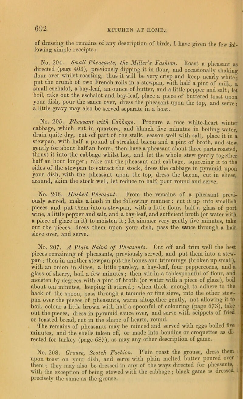 G92 of dressing the remains of any description of birds, I have given the few fol- lowing simple receipts: No. 204. Small Pheasants, the Miller's Fashion. Roast a pheasant as directed (page 403), previously dipping it in flour, and occasionally shaking flour over whilst roasting, thus it will be very crisp and keep nearly white; put the crumb of two French rolls in a stewpan, with half a pint of milk, a small eschalot, a bay-leaf, an ounce of butter, and a little pepper and salt /let boil, take out the eschalot and bay-leaf, place a piece of buttered toast upon your dish, pour the sauce over, dress the pheasant upon the top, and serve; a little gravy may also be served separate in a boat. No. 205. Pheasant with Cabbage. Procure a nice white-heart winter cabbage, which cut in quarters, and blanch five minutes in boiling water, drain quite dry, cut off part of the stalk, season well with salt, place it in a stewpan, with half a pound of streaked bacon and a pint of broth, and stew gently for about half an hour; then have a pheasant about three parts roasted, thrust it into the cabbage whilst hot, and let the whole stew gently together half an hour longer; take out the pheasant and cabbage, squeezing it to the sides of the stewpan to extract the stock, dress the cabbage in pyramid upon your dish, with the pheasant upon the top, dress the bacon, cut in slices, around, skim the stock well, let reduce to half, pour round and serve. No. 206. Hashed Pheasant. From the remains of a pheasant previ- ously served, make a hash in the following manner : cut it up into smallish pieces and put them into a stewpan, with a little flour, half a glass of port wine, a little pepper and salt, and a bay-leaf, and sufficient broth (or water with a piece of glaze in it) to moisten it; let simmer very gently five minutes, take out the pieces, dress them upon your dish, pass the sauce through a hair sieve over, and serve. No. 207. A Plain Salmi of Pheasants. Cut off and trim well the best pieces remaining of pheasants, previously served, and put them into a stew- pan ; then in another stewpan put the bones and trimmings (broken up small), with an onion in slices, a little parsley, a bay-leaf, four peppercorns, and a glass of sherry, boil a few minutes ; then stir in a tablespoonful of flour, and moisten by degrees with a pint of broth (or water with a piece of glaze), boil about ten minutes, keeping it stirred; when thick enough to adhere to the back of the spoon, pass through a tammie or fine sieve, into the other stew- pan over the pieces of pheasants, warm altogether gently, not allowing it to boil, colour a little brown with half a spoonful of colouring (page 673), take out the pieces, dress in pyramid sauce over, and serve with scippets of fried or toasted bread, cut in the shape of hearts, round. The remains of pheasants may be minced and served with eggs boiled five minutes, and the shells taken off, or made into boudius or croquettes as di- rected for turkey (page 687), as may any other description of game. No. 208. Grouse, Scotch Fashion. Plain roast the grouse, dress them upon toast on your dish, and serve with plain melted butter poured over them ; they may also lie dressed in any of the ways directed for pheasants, with the exception of being stewed with the cabbage ; black game is dressed . precisely the same as the grouse.