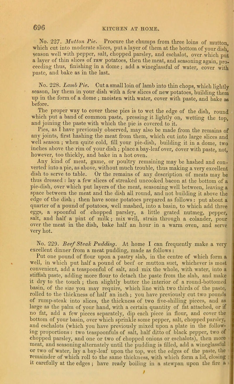 69G No. 227. Mutton Pie. Procure tire chumps from three loins of mutton which cut into moderate slices, put a layer of them at the bottom of your dish* season well with pepper, salt, chopped parsley, and eschalot, over which put a layer of thin slices of raw potatoes, then the meat, and seasoning again, pro- ceeding thus, finishing in a dome; add a wineglassful of water, cover with paste, and bake as in the last. No. 228. Lamb Pie. Cut a small loin of lamb into thin chops, which lightly season, lay them in your dish with a few slices of new potatoes, building them up in the form of a dome ; moisten with water, cover with paste, and bake as before. The proper way to cover these pies is to wet the edge of the dish, round which put a band of common paste, pressing it lightly on, wetting the top, and joining the paste with which the pie is covered to it. Pies, as I have previously observed, may also be made from the remains of any joints, first hashing the meat from them, which cut into large slices and well season ; when quite cold, fill your pie-dish, building it in a dome, two inches above the rim of your dish ; place a bay-leaf over, cover with paste, not, however, too thickly, and bake in a hot oven. Any kind of meat, game, or poultry remaining may be hashed and con- verted into a pie, as above, without much trouble, thus making a very excellent dish to serve to table. Or the remains of any description of meats may be thus dressed : lay a few slices of streaked uncooked bacon at the bottom of a pie-dish, over which put layers of the meat, seasoning well between, leaving a space between the meat and the dish all round, and not building it above the edge of the dish ; then have some potatoes prepared as follows : put about a quarter of a pound of potatoes, well mashed, into a basin, to which add three eggs, a spoonful of chopped parsley, a little grated nutmeg, pepper, salt, and half a pint of milk; mix well, strain through a colander, pour over the meat in the dish, bake half an hour in a warm oven, and serve very hot. No. 229. Beef Steak Pudding. At home I can frequently make a very excellent dinner from a meat pudding, made as follows : Put one pound of flour upon a pastry slab, in the centre of which form a well, in which put half a pound of beef or mutton suet, whichever is most convenient, add a teaspoonful of salt, and mix the whole, with water, into a stiffish paste, adding more flour to detach the paste from the slab, and make it dry to the touch ; then slightly butter the interior of a round-bottomed basin, of the size you may require, which line with two thirds of the paste, rolled to the thickness of half an inch; you have previously cut two pounds of rump-steak into slices, the thickness of two five-shilling pieces, and as large as the palm of your hand, with a certain quantity of fat attached, or if no fat, add a few pieces separately, dip each piece in flour, and cover the bottom of your basin, over which sprinkle some pepper, salt, chopped parsley, and eschalots (which you have previously mixed upon a plate in the follow- ing proportions : two tcaspoonfuls of salt, half ditto of black pepper, two of chopped parsley, and one or two of chopped onions or eschalots), then more meat, and seasoning alternately until the pudding is filled, add a wineglassful or two of water, lay a bay-leaf upon the top, wet the edges of the paste, the remainder of which roll to the same thickness, with which form a lid, closing it carefully at the edges ; have ready boiling in a stewpan upon the fire a t