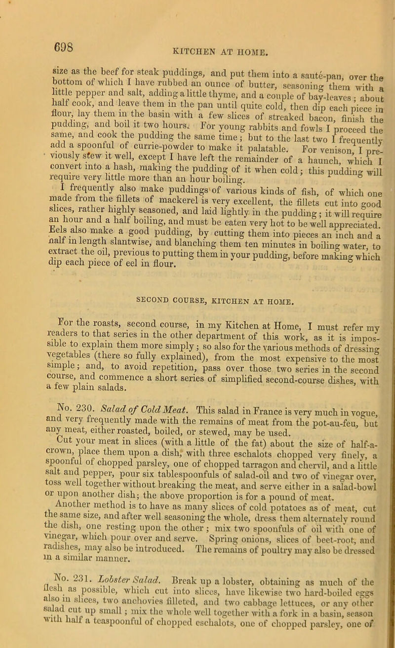 KITCHEN AT HOME. size as the beef for steak puddings, and put them into a saute-pan, over the bottom of which 1 have rubbed an ounce of butter, seasoning them with a lit le pepper and salt, adding a little thyme, and a couple of bay-leaves ; about half cook and leave them in the pan until quite cold, then dip each piece in flour, lay them in the basin with a few slices of streaked bacon, finish the pudding and boil it two hours. For young rabbits and fowls I proceed the same, and cook the pudding the same time; but to the last two I frequently add a spoonful of cume-powder to make it palatable. For venison I pre- viously stew it well, except I have left the remainder of a haunch which I convert into a hash, making the pudding of it when cold; this puddin- will require very little more than an hour boiling. ° I frequently also make puddings'of various kinds of fish, of which one made from the fillets of mackerel is very excellent, the fillets cut into good slices, rather highly seasoned, and laid lightly in the pudding; it will require an hour and a half boiling, and must be eaten very hot to be well appreciated. Lels also make a good pudding, by cutting them into pieces an inch and a nail in length slantwise, and blanching them ten minutes in boding water, to extract the od, previous to putting them in your pudding, before making which dip each piece of eel m flour. s ° SECOND COURSE, KITCHEN AT HOME. For the roasts, second course, in my Kitchen at Home, I must refer my readers to that series in the other department of this work, as it is impos- sible to explain them more simply; so also for the various methods of dressing vegetables (there so fully explained), from the most expensive to the most simple; and, to avoid repetition, pass over those two series in the second course, and commence a short series of simplified second-course dishes, with a rew plain salads. No. 230. Salad of Cold Meat. This salad in France is very much in vogue, and very frequently made with the remains of meat from the pot-au-feu, but any meat, either roasted, boiled, or stewed, may be used. Cut your meat in slices (with a little of the fat) about the size of half-a- crown place them upon a dish, with three eschalots chopped very finely, a spoonf ul ot chopped parsley, one of chopped tarragon and chervil, and a little salt aud pepper, pour six tablespoonfuls of salad-oil and two of vinegar over, toss well together without breaking the meat, and serve either in a salad-bowl or upon another dish; the above proportion is for a pound of meat. nother method is to have as many slices of cold potatoes as of meat, cut t e same size, and after well seasoning the whole, dress them alternately round he dish, one resting upon the other; mix two spoonfuls of oil with one of vinegar, which pour over and serve. Spring onions, slices of beet-root, and radishes, may also be introduced. The remains of poultry may also be dressed in a similar manner. No. 231. Lobster Salad. Break up a lobster, obtaining as much of the cs i as possible, which cut into slices, have likewise two hard-boiled eggs a so m slices, two anchovies filleted, and two cabbage lettuces, or any other 8a. !V .cu^ UP sm;fll; mix the whole well together with a fork in a basin, season 1 1 la * a teaspoonful of chopped eschalots, one of chopped parsley, one of