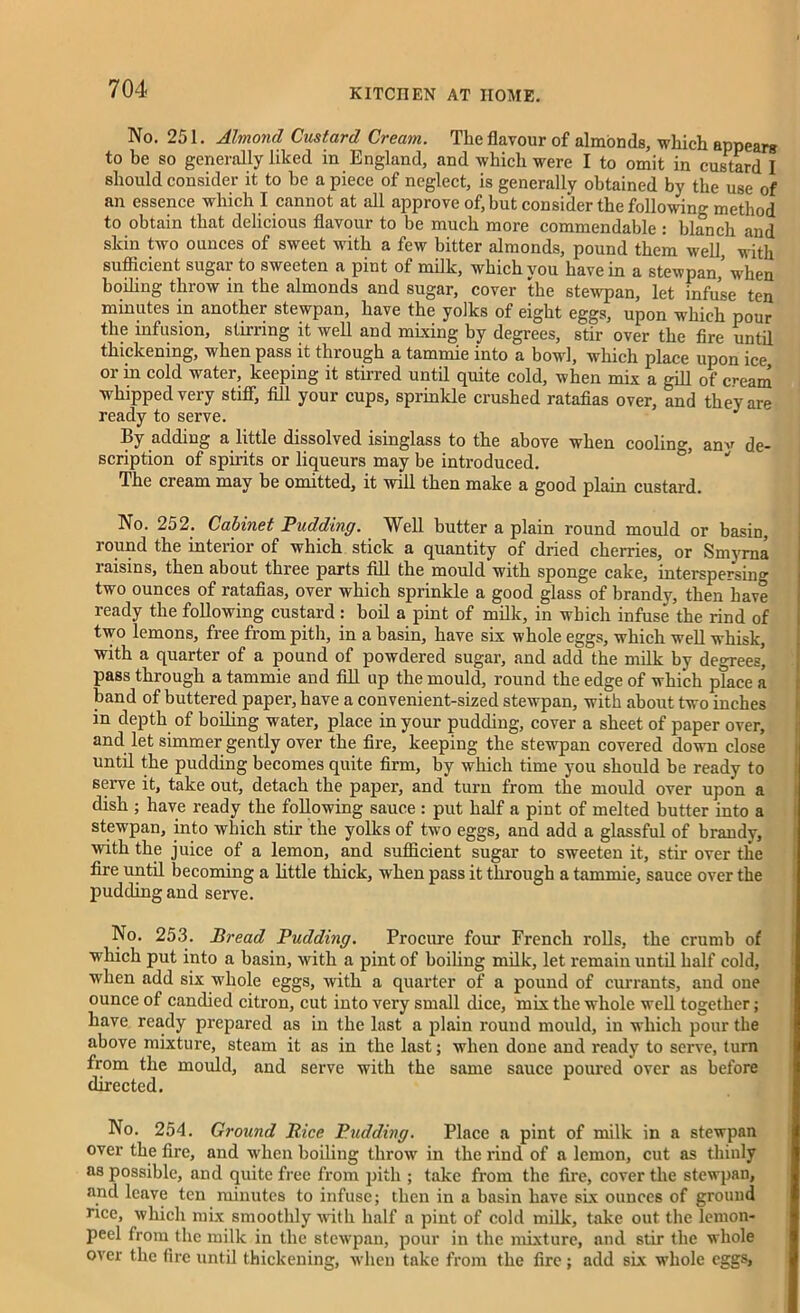 No. 251. Almond Custard Cream. The flavour of almonds, which appears to he so generally liked in England, and which were I to omit in custard I should consider it to be a piece of neglect, is generally obtained by the use of an essence which I cannot at all approve of, but consider the following method to obtain that delicious flavour to be much more commendable : blanch and skin two ounces of sweet with a few bitter almonds, pound them well, with sufficient sugar to sweeten a pint of milk, which vou have in a stewpan,’ when boiling throw in the almonds and sugar, cover the stewpan, let infuse ten minutes in another stewpan, have the yolks of eight eggs, upon which pour the infusion, stirring it well and mixing by degrees, stir over the fire until thickening, when pass it through a tammie into a bowl, which place upon ice or in cold water, keeping it stirred until quite cold, when mix a gill of cream whipped very stiff, fill your cups, sprinkle crushed ratafias over, and they are ready to serve. J By adding a little dissolved isinglass to the above when cooling, anv de- scription of spirits or liqueurs may be introduced. The cream may he omitted, it will then make a good plain custard. No. 252. Cabinet Pudding. Well butter a plain round mould or basin, round the interior of which stick a quantity of dried cherries, or Smyrna laisins, then about three parts fill the mould with sponge cake, interspersin° two ounces of ratafias, over which sprinkle a good glass of brandy, then have ready the following custard : boil a pint of milk, in which infuse the rind of two lemons, free from pith, in a basin, have six whole eggs, which well whisk, with a quarter of a pound of powdered sugar, and add the milk by degrees’ pass through a tammie and fill up the mould, round the edge of which place a band of buttered paper, have a convenient-sized stewpan, with about two inches in depth of boiling water, place in your pudding, cover a sheet of paper over, and let simmer gently over the fire, keeping the stewpan covered down close until the pudding becomes quite firm, by which time you should be ready to serve it, take out, detach the paper, and turn from the mould over upon a dish ; have ready the following sauce : put half a pint of melted butter into a stewpan, into which stir the yolks of two eggs, and add a glassful of brandy, with the juice of a lemon, and sufficient sugar to sweeten it, stir over the fire until becoming a little thick, when pass it through a tammie, sauce over the pudding and serve. No. 253. Bread Pudding. Procure four French rolls, the crumb of which put into a basin, with a pint of boiling milk, let remain until half cold, when add six whole eggs, with a quarter of a pound of currants, and one ounce of candied citron, cut into very small dice, mix the whole well together; have ready prepared as in the last a plain round mould, in which pour the above mixture, steam it as in the last; when done and ready to seiwe, turn from the mould, and serve with the same sauce poured over as before directed. No. 254. Ground Bice Pudding. Place a pint of milk in a stewpan over the fire, and when boiling throw in the rind of a lemon, cut as thinly as possible, and quite free from pith ; take from the fire, cover the stewpan, and leave ten minutes to infuse; then in a basin have six ounces of ground rice, which mix smoothly with half a pint of cold milk, take out the lemon- peel from the milk in the stewpan, pour in the mixture, and stir the whole over the fire until thickening, when take from the fire; add six whole eggs,
