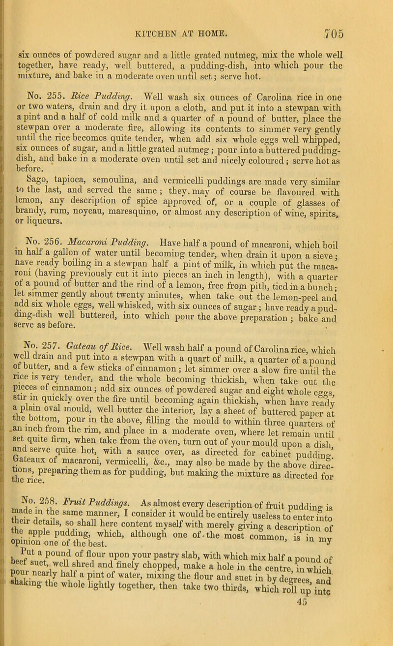 six ounces of powdered sugar and a little grated nutmeg, mix the whole well together, have ready, well buttered, a pudding-dish, into which pour the mixture, and bake in a moderate oven until set; serve hot. No. 255. Rice Pudding. Well wash six ounces of Carolina rice in one or two waters, drain and dry it upon a cloth, and put it into a stewpan with a pint and a half of cold milk and a quarter of a pound of butter, place the stewpan over a moderate fire, allowing its contents to simmer very gently until the rice becomes quite tender, when add six whole eggs well whipped, six ounces of sugar, and a little grated nutmeg; pour into a buttered pudding- dish, and bake in a moderate oven until set and nicely coloured ; serve hot as before. Sago, tapioca, semoulina, and vermicelli puddings are made very similar to the last, and served the same ; they, may of course be flavoured with lemon, any description of spice approved of, or a couple of glasses of brandy, rum, noyeau, maresquino, or almost any description of wine, spirits, or liqueurs. No. 256. Macaroni Pudding. Have half a pound of macaroni, which boil in half a gallon of water until becoming tender, when drain it upon a sieve • Have ready boding in a stewpan half a pint of mdlc, in which put the maca- roni (having previously cut it into pieces an inch in length), with a quarter of a pound of butter and the rind of a lemon, free from pith, tied in a bunch; let simmer gently about twenty minutes, when take out the lemon-peel and add six whole eggs, well whisked, with six ounces of sugar; have ready a pud- ding-dish well buttered, into which pour the above preparation ; bake and serve as before. No. 25 7. Gateau of Rice. Well wash half a pound of Carolina rice, which wed drain and put into a stewpan with a quart of milk, a quarter of a pound of butter, and a few sticks of cinnamon; let simmer over a slow fire until the rice is very tender, and the whole becoming thickish, when take out the pieces of cinnamon ; add six ounces of powdered sugar and eight whole ee<rS stir in quickly over the fire until becoming again thickish, when have readv a plain oval mould, well butter the interior, lay a sheet of buttered paper at the bottom, pour in the above, filling the mould to within three quarters of an inch from the rim, and place in a moderate oven, where let remain until set quite firm, when take from the oven, turn out of your mould upon a dish and serve quite hot, with a sauce over, as directed for cabinet puddin°-’ bateaux of macaroni, vermicelli, &c., may also be made by the above direc- tions, preparing them as for pudding, but making the mixture as directed for No. 258. Fruit Puddings. As almost every description of fruit puddine i, although om of the most WUt a Pou“d °f fl°ur uPon y°ur pastry Slab, with which mix half a pound of beef suet, well shred and finely chopped, make a hole in the centre in which pour near y balf a pint of water, mixing the flour and suet b by degrees anS baking the whole lightly together, then take two thirds, which roll up intc 45