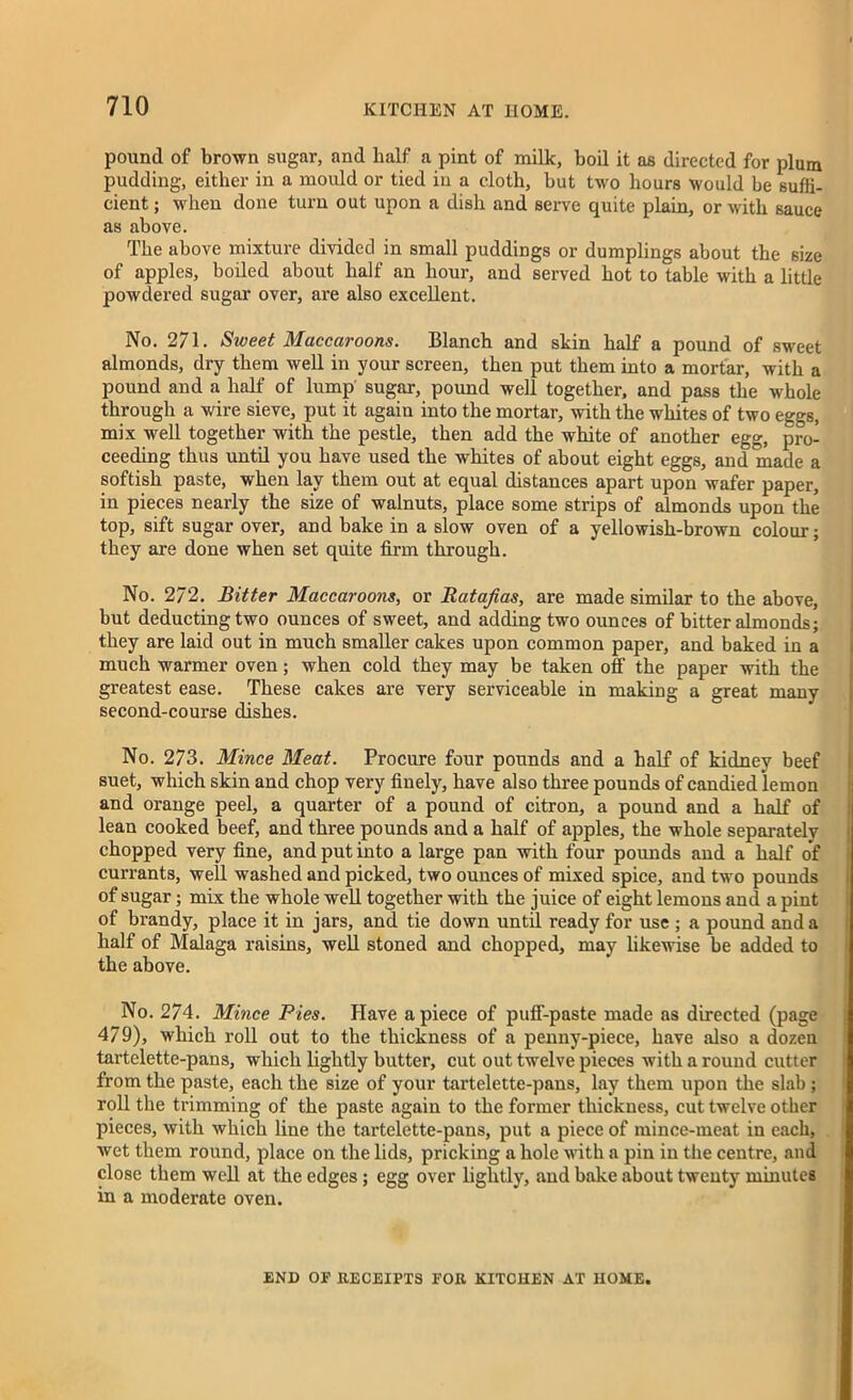 pound of brown sugar, and half a pint of milk, boil it as directed for plum pudding, either in a mould or tied in a cloth, but two hours would be suffi- cient; when done turn out upon a dish and serve quite plain, or with sauce as above. The above mixture divided in small puddings or dumplings about the 6ize of apples, boiled about half an hour, and served hot to table with a little powdered sugar over, are also excellent. No. 271. Sweet Maccaroons. Blanch and skin half a pound of sweet almonds, dry them well in your screen, then put them into a mortar, with a pound and a half of lump sugar, pound well together, and pass the whole through a wire sieve, put it again into the mortar, with the whites of two eggs, mix well together with the pestle, then add the white of another egg, pro- ceeding thus until you have used the whites of about eight eggs, and made a softish paste, when lay them out at equal distances apart upon wafer paper, in pieces nearly the size of walnuts, place some strips of almonds upon the top, sift sugar over, and bake in a slow oven of a yellowish-brown colour; they are done when set quite firm through. No. 272. Bitter Maccaroons, or Ratafias, are made similar to the above, but deducting two ounces of sweet, and adding two ounces of bitter almonds; they are laid out in much smaller cakes upon common paper, and baked in a much warmer oven; when cold they may be taken off the paper with the greatest ease. These cakes are very serviceable in making a great many second-course dishes. No. 273. Mince Meat. Procure four pounds and a half of kidney beef suet, which skin and chop very finely, have also three pounds of candied lemon and orange peel, a quarter of a pound of citron, a pound and a half of lean cooked beef, and three pounds and a half of apples, the whole separately chopped very fine, and put into a large pan with four pomids and a half of currants, well washed and picked, two ounces of mixed spice, and two pounds of sugar; mix the whole well together with the juice of eight lemons and a pint of brandy, place it in jars, and tie down until ready for use ; a pound and a half of Malaga raisins, well stoned and chopped, may likewise be added to the above. No. 274. Mince Pies. Have apiece of puff-paste made as directed (page 479), which roll out to the thickness of a penny-piece, have also a dozen tartclette-pans, which lightly butter, cut out twelve pieces with a round cutter from the paste, each the size of your tartelette-pans, lay them upon the slab ; roll the trimming of the paste again to the former thickness, cut twelve other pieces, with which line the tartelette-pans, put a piece of mince-meat in each, wet them round, place on the lids, pricking a hole with a pin in the centre, and close them well at the edges; egg over lightly, and bake about twenty minutes in a moderate oven. END OF RECEIPTS FOR KITCHEN AT HOME.