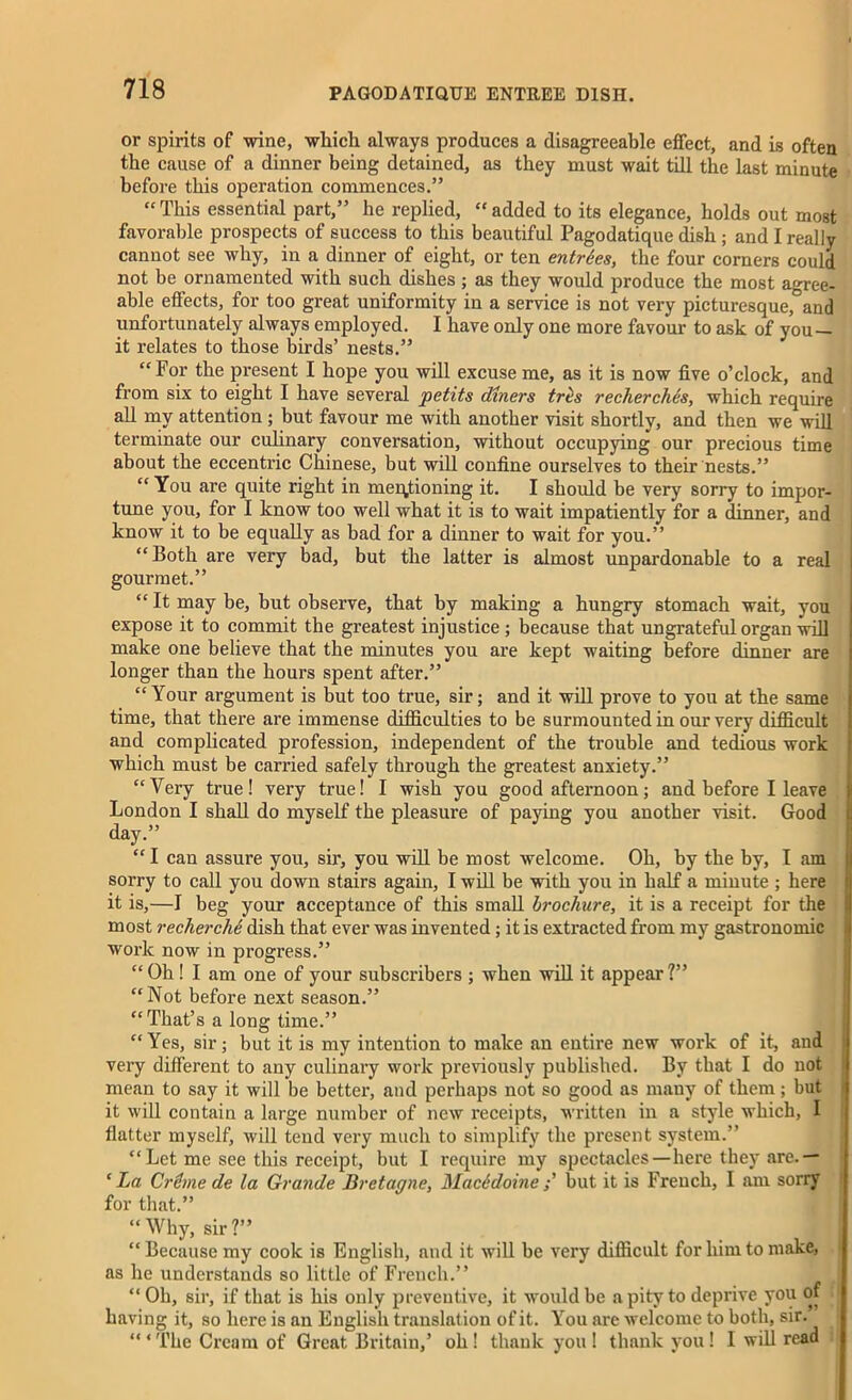 or spirits of wine, which always produces a disagreeable effect, and is often the cause of a dinner being detained, as they must wait till the last minute before this operation commences.” “ This essential part,” he replied, “ added to its elegance, holds out most favorable prospects of success to this beautiful Pagodatique dish ; and I really cannot see why, in a dinner of eight, or ten entries, the four corners could not be ornamented with such dishes ; as they would produce the most agree- able effects, for too great uniformity in a service is not very picturesque,'=and unfortunately always employed. I have only one more favour to ask of you it relates to those birds’ nests.” “For the present I hope you will excuse me, as it is now five o’clock, and from six to eight I have several petits diners tres recherches, which require all my attention ; but favour me with another visit shortly, and then we will terminate our culinary conversation, without occupying our precious time about the eccentric Chinese, but will confine ourselves to their nests.” “ You are quite right in mentioning it. I should be very sorry to impor- tune you, for I know too well what it is to wait impatiently for a dinner, and know it to be equally as bad for a dinner to wait for you.” “ Both are very bad, but the latter is almost unpardonable to a real gourmet.” “ It may be, but observe, that by making a hungry stomach wait, you expose it to commit the greatest injustice ; because that ungrateful organ will make one believe that the minutes you are kept waiting before dinner are longer than the hours spent after.” “Your ai’gument is but too true, sir; and it. will prove to you at the same time, that there are immense difficulties to be surmounted in our very difficult and complicated profession, independent of the trouble and tedious work which must be carried safely through the greatest anxiety.” “Very true! very true! I wish you good afternoon; and before I leave London I shall do myself the pleasure of paying you another visit. Good day.” “I can assure you, sir, you will be most welcome. Oh, by the by, I am sorry to call you down stairs again, I will be with you in half a minute ; here it is,—I beg your acceptance of this small brochure, it is a receipt for the most recherche dish that ever was invented; it is extracted from my gastronomic work now in progress.” “Oh ! I am one of your subscribers ; when will it appear?” “Not before next season.” “That’s a long time.” “Yes, sir; but it is my intention to make an entire new work of it, and very different to any culinary work previously published. By that I do not mean to say it will be better, and perhaps not so good as many of them; but it will contain a large number of new receipts, written in a style which, I flatter myself, will tend very much to simplify the present system.” “Let me see this receipt, but I require my spectacles—here they are.— c La Crime de la Grande Bretagne, MacSdoine ; but it is French, I am sorry for that.” “ Why, sir ?” “ Because my cook is English, and it will be very difficult for him to make, as he understands so little of French.” t “ Oh, sir, if that is his only preventive, it would be a pity to deprive you of having it, so here is an English translation of it. You are welcome to both, sir. “ ‘ The Cream of Great Britain,5 oh ! thank you ! thank you ! I will read