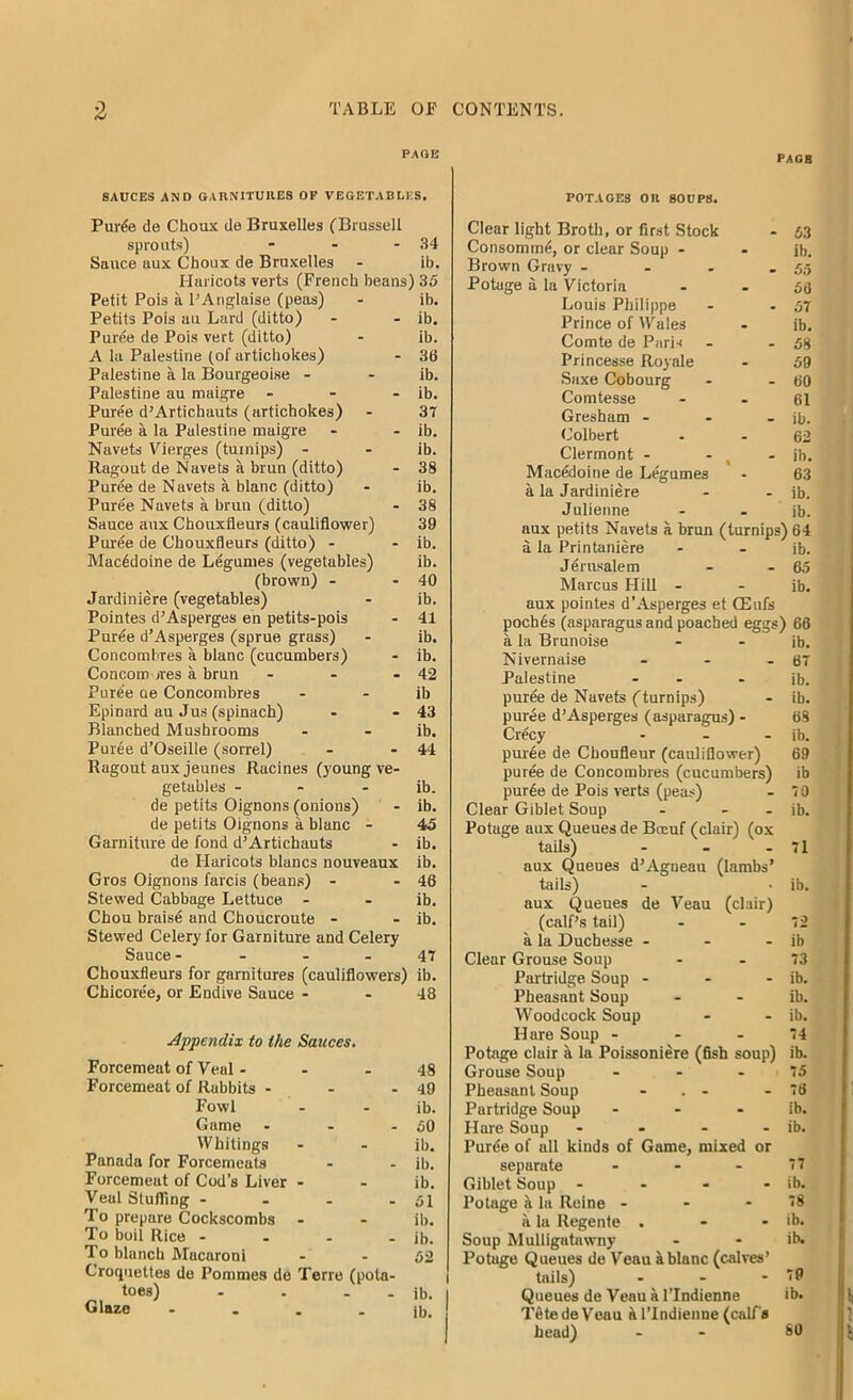 PAGE SAUCES AND GARNITUIIE8 OF VEGETABLES. Purde de Choax de Bruxelles (Brussell sprouts) - - - 34 Sauce aux Choux de Bruxelles - ib. Haricots verts (French beans) 35 Petit Pois a l’Anglaise (peas) - ib. Petits Pois an Lard (ditto) - - ib. Puree de Pois vert (ditto) - ib. A la Palestine (of artichokes) - 36 Palestine a la Bourgeoise - - ib. Palestine au maigre - - - ib. Puree d’Artichauts (artichokes) - 37 Puree a la Palestine maigre - - ib. Navets Vierges (turnips) - - ib. Ragout de Navets a brun (ditto) - 38 Puree de Navets a blanc (ditto) - ib. Puree Navets a brun (ditto) - 38 Sauce aux Chouxfleurs (cauliflower) 39 Puree de Chouxfleurs (ditto) - - ib. Macedoine de Legumes (vegetables) ib. (brown) - - 40 Jardiniere (vegetables) - ib. Pointes d’Asperges en petits-pois - 41 Puree d’Asperges (sprue grass) - ib. Concomhres a blanc (cucumbers) - ib. Concom ores a brun - - - 42 Pure'e ue Concombres - ib Epinard au Jus (spinach) - - 43 Blanched Mushrooms - - ib. Puree d’Oseille (sorrel) - - 44 Ragout aux jeunes Racines (young ve- getables - - ib. de petits Oignons (onions) - ib. de petits Oignons a blanc - 45 Garniture de fond d’Artichauts - ib. de Haricots lilancs nouveaux ib. Gros Oignons farcis (beans) - - 46 Stewed Cabbage Lettuce - - ib. Chou braise and Choucroute - - ib. Stewed Celery for Garniture and Celery Sauce 47 Chouxfleurs for garnitures (cauliflowers) ib. Chicoree, or Endive Sauce - - 48 Appendix to the Sauces. Forcemeat of Veal ... 48 Forcemeat of Rabbits - - - 49 Fowl - - ib. Game - - - 50 Whitings - - ib. Panada for Forcemeats - - ib. Forcemeat of Cod’s Liver - - ib. Veul Stuffing - - - - 51 To prepare Cockscombs - - ib. To boil Rice - . - - ib. To blanch Macaroni - - 52 Croquettes de Pommes de Terre (pota- toes) - . - - ib. Glaze ib. POT AGES on SOUPS. 53 ib. 55 56 57 ib. 58 59 60 61 ib. 62 ib. 63 ib. ib. i Clear light Broth, or first Stock Consomrnd, or clear Soup - Brown Gravy ... Potage a la Victoria Louis Philippe Prince of Wales Comte de Paris Princesse Royale Saxe Cobourg Comtesse Gresham - Colbert Clermont - Macedoine de Legumes a la Jardiniere Julienne aux petits Navets a brun (turnips) 64 a la Printaniere - - ib. Jerusalem - - 65 Marcus Hill - - ib. aux pointes d'Asperges et CEufs pochds (asparagus and poached eggs) 66 a la Brunoise Nivernaise ... Palestine - - puree de Navets (turnips) puree d’Asperges (asparagus) - Crecy ... purde de Choufleur (cauliflower) puree de Concombres (cucumbers) purde de Pois verts (peas) Clear Giblet Soup - - - Potage aux Queues de Bceuf (clair) (ox tails) aux Queues d’Agueau (lambs’ tails) aux Queues de Veau (clair) (calf’s tail) a la Duchesse - - - Clear Grouse Soup Partridge Soup - Pheasant Soup Woodcock Soup Hare Soup - Potage clair a la Poissoniere (fish soup) Grouse Soup ... Pheasant Soup ... Partridge Soup ... Hare Soup .... Puree of all kinds of Game, mixed or separate ... Giblet Soup - Potage a la Reine - - - a la Regenie . Soup Mulligutawny Potage Queues de Veau k blanc (calves’ tails) - Queues de Veau a lTndienne TdtedeVeau a lTndienne (calf's head) ib. 67 ib. ib. 68 ib. 69 ib 70 ib. - 71 ib. ib 73 ib. ib. ib. 74 ib. 75 78 ib. ib. 77 ib. 78 ib. ib. 79 ib. SO