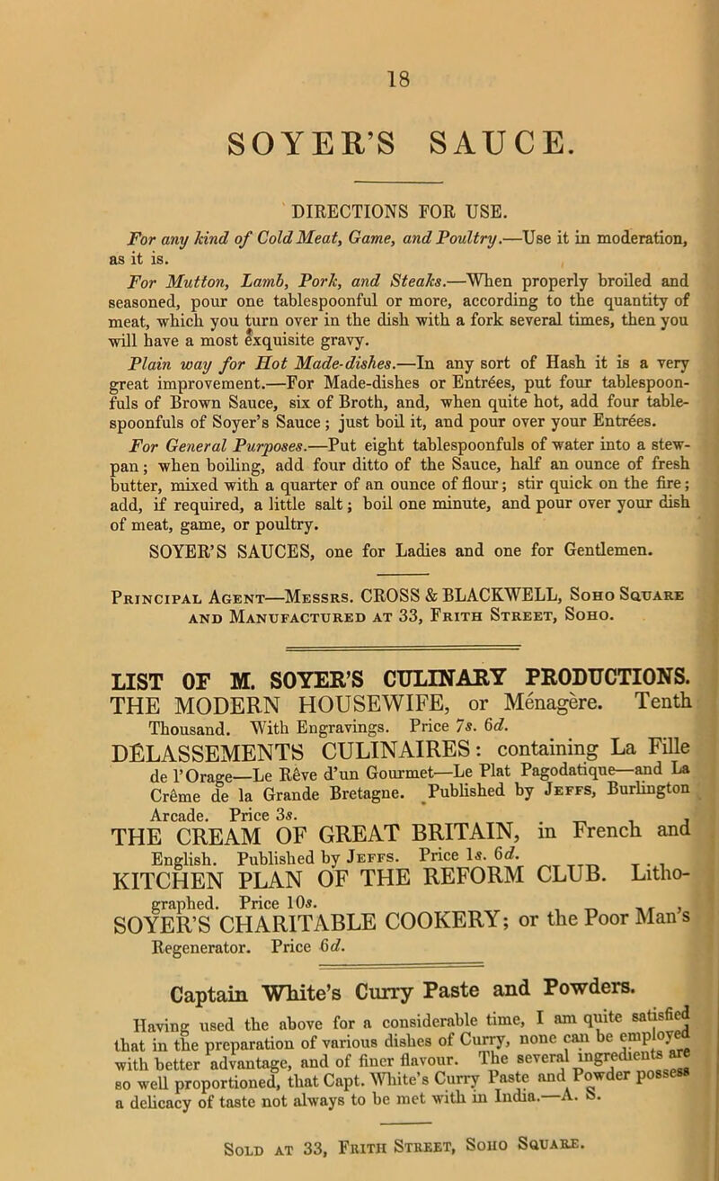 SOYER/S SAUCE. DIRECTIONS FOR USE. For any kind of Cold Meat, Game, and Poultry.—Use it in moderation, as it is. For Mutton, Lamb, Pork, and Steaks.—When properly broiled and seasoned, pour one tablespoonful or more, according to the quantity of meat, which you turn over in the dish with a fork several times, then you will have a most exquisite gravy. Plain way for Hot Made-dishes.—In any sort of Hash it is a very great improvement.—For Made-dishes or Entr4es, put four tablespoon- fuls of Brown Sauce, six of Broth, and, when quite hot, add four table- spoonfuls of Soyer’s Sauce ; just boil it, and pour over your Entrees. For General Purposes.—Put eight tablespoonfuls of water into a stew- pan ; when boiling, add four ditto of the Sauce, half an ounce of fresh butter, mixed with a quarter of an ounce of flour; stir quick on the fire; add, if required, a little salt; boil one minute, and pour over your dish of meat, game, or poultry. SOYER’S SAUCES, one for Ladies and one for Gentlemen. Principal Agent—Messrs. CROSS & BLACKWELL, Soho Square and Manufactured at 33, Frith Street, Soho. LIST OF M. SOYER’S CULINARY PRODUCTIONS. THE MODERN HOUSEWIFE, or Menagere. Tenth Thousand. WTth Engravings. Price 7s. 6d. DELASSEMENTS CULINAIRES: containing La Fille de l’Orage—Le R4ve d’un Gourmet—Le Plat Pagodatique—and La Cr6me de la Grande Bretagne. Published by Jeffs, Burlington Arcade Price THE CREAM OF GREAT BRITAIN, in French and English. Published by Jeffs. Price Is. 6d. KITCHEN PLAN OF THE REFORM CLUB. Litho- graphed. Price 10s. _ , SOYER’S CPIARITABLE COOKERY; or the Poor Man s Regenerator. Price 6d. Captain White’s Curry Paste and Powders. Having used the above for a considerable time, I am quite satisfied that in the preparation of various dishes of Curry, none can be emp ove with better advantage, and of finer flavour. The severa! ingredieuts are so well proportioned, that Capt. White’s Curry Paste and Powder possess a delicacy of taste not always to be met with m India.—A. S. Sold at 33, Frith Street, Soiio Square.